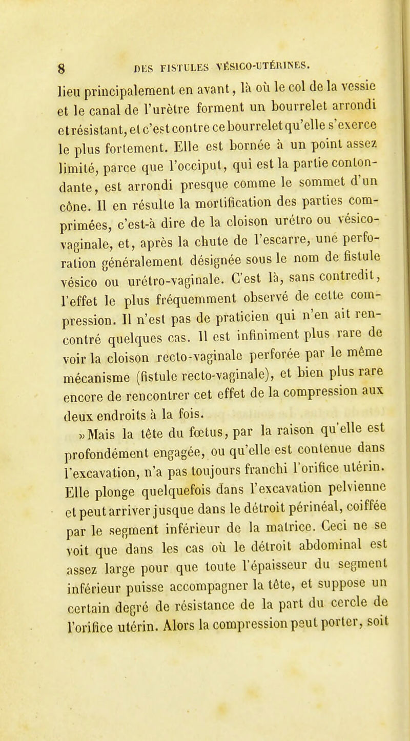 lieu principalement en avant, là où le col de la vessie et le canal de l'urètre forment un bourrelet arrondi et résistant, el c'est contre ce bourrelet qu'elle s'exerce le plus forlement. Elle est bornée à un point assez limité, parce que l'occiput, qui est la partie conton- dante, est arrondi presque comme le sommet d'un cône. Il en résulte la mortification des parties com- primées, c'est-à dire de la cloison urétro ou vésico- vaginale, et, après la chute de l'escarre, une perfo- ration généralement désignée sous le nom de fistule vésico ou urétro-vaginale. C'est là, sans contredit, l'effet le plus fréquemment observé de cette com- pression. Il n'est pas de praticien qui n'en ait ren- contré quelques cas. 11 est infiniment plus rare de voir la cloison recto-vaginale perforée par le même mécanisme (fistule recto-vaginale), et bien plus rare encore de rencontrer cet effet de la compression aux deux endroits à la fois. «Mais la tête du fœtus, par la raison qu'elle est profondément engagée, ou qu'elle est contenue dans l'excavation, n'a pas toujours franchi l'orifice utérin. Elle plonge quelquefois dans l'excavation pelvienne • et peut arriver jusque dans le détroit périnéal, coiffée par le segment inférieur de la matrice. Ceci ne se voit que dans les cas où le détroit abdominal est assez large pour que toute l'épaisseur du segment inférieur puisse accompagner la tête, et suppose un certain degré de résistance de la part du cercle de l'orifice utérin. Alors la compression peut porter, soit