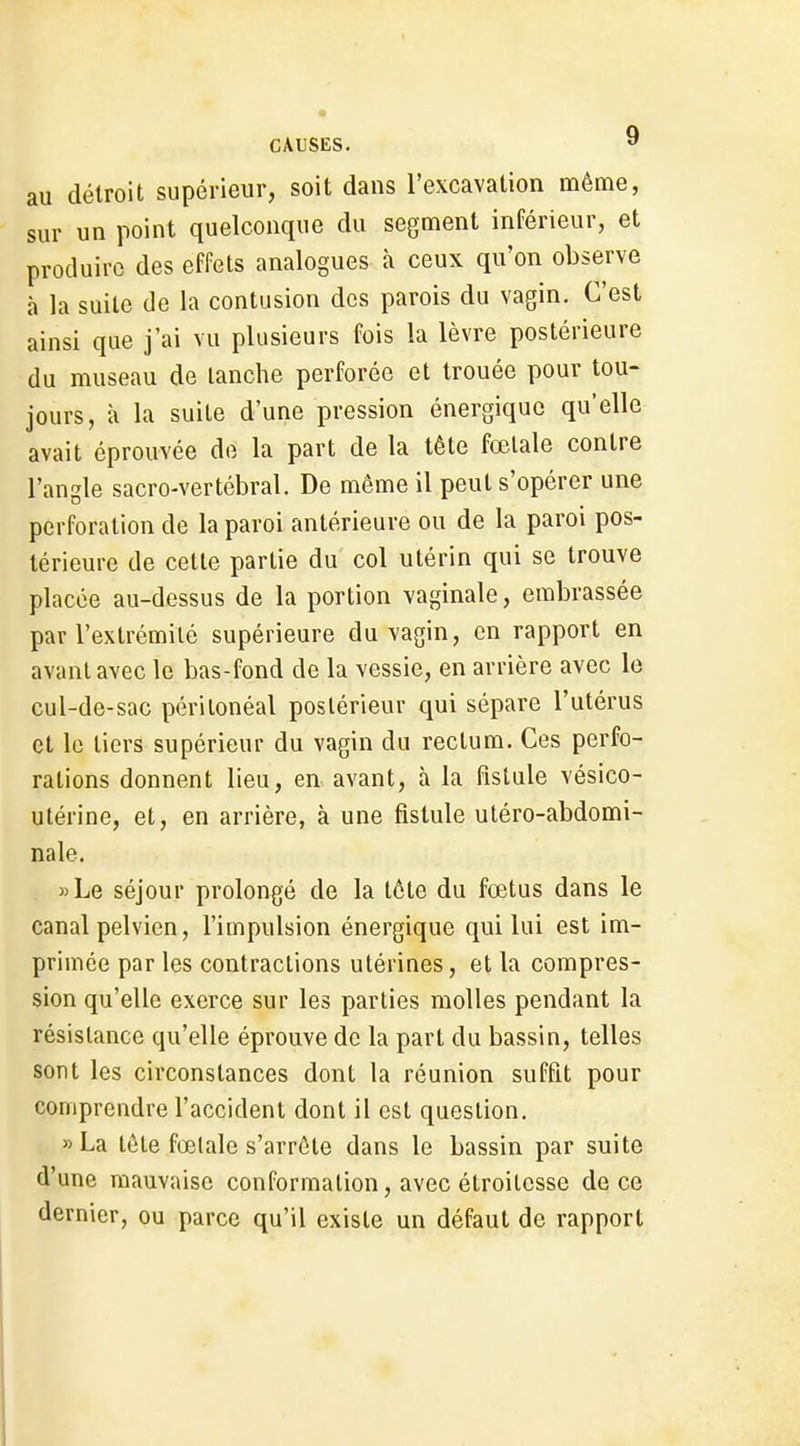 au détroit supérieur, soit dans l'excavation même, sur un point quelconque du segment inférieur, et produire des effets analogues à ceux qu'on observe à la suite de la contusion des parois du vagin. C'est ainsi que j'ai vu plusieurs fois la lèvre postérieure du museau de tanche perforée et trouée pour tou- jours, à la suite d'une pression énergique qu'elle avait éprouvée de la part de la tête fœtale contre l'angle sacro-vertébral. De même il peut s'opérer une perforation de la paroi antérieure ou de la paroi pos- térieure de cette partie du col utérin qui se trouve placée au-dessus de la portion vaginale, embrassée par l'extrémité supérieure du vagin, en rapport en avant avec le bas-fond de la vessie, en arrière avec le cul-de-sac périlonéal postérieur qui sépare l'utérus et le tiers supérieur du vagin du rectum. Ces perfo- rations donnent lieu, en avant, à la fistule vésico- utérine, et, en arrière, à une fistule utéro-abdomi- nale. »Le séjour prolongé de la tête du fœtus dans le canal pelvien, l'impulsion énergique qui lui est im- primée par les contractions utérines, et la compres- sion qu'elle exerce sur les parties molles pendant la résistance qu'elle éprouve de la part du bassin, telles sont les circonstances dont la réunion suffit pour comprendre l'accident dont il est question. »La tôte fœtale s'arrête dans le bassin par suite d'une mauvaise conformation, avec étroitesse de ce dernier, ou parce qu'il existe un défaut de rapport