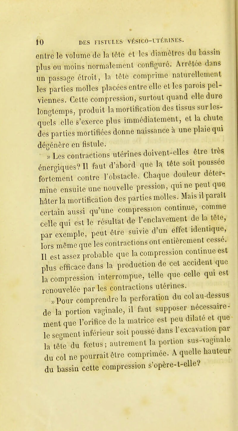 onlrc le volume de la lôle el les diamètres du bassin plus ou moins normalement configure. Arrêtée dans un passage étroit, la lôte comprime naturellement les parties molles placées entre elle et les parois pel- viennes. Cette compression, surtout quand elle dure longtemps, produit la mortification des tissus sur les- quels elle s'exerce plus immédiatement, et la chute des parties mortifiées donne naissance à une plaie qui dégénère en fistule. » Les contractions utérines doivent-elles être très énergiques? Il faut d'abord que la tête soit poussée fortement contre l'obstacle. Chaque douleur déter- mine ensuite une nouvelle pression, qui ne peut que hâter la mortification des parties molles. Mais il parait certain aussi qu'une compression continue, comme celle qui est le résultat de l'enclavement de la tête, par exemple, peut être suivie d'un effet identique, lors même que les contractions ont entièrement cesse. Il est assez probable que la compression continue est plus efficace dans la production de cet accident que la compression interrompue, telle que celle qui est renouvelée par les contractions utérines. «Pour comprendre la perforation du col au-dessus de la portion vaginale, il faut supposer nécessaire- ment que l'orifice de la matrice est peu dilate et que le sepment inférieur soit poussé dans l'excavation par la tête du fœtus; autrement la portion sus-vagmale du col ne pourrait être comprimée. À quelle hauteur du bassin cette compression s'opère-t-elle?