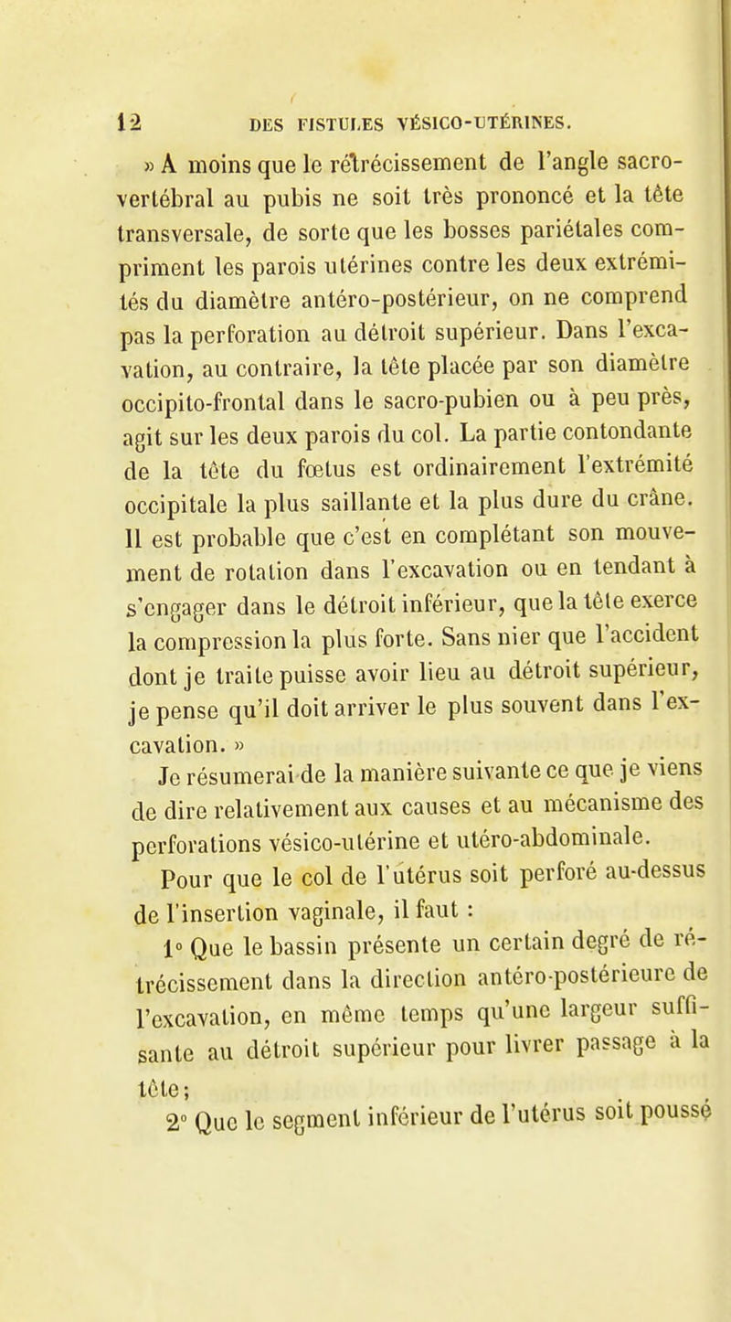 » A moins que le réirécissement de l'angle sacro- vertébral au pubis ne soit très prononcé et la tète transversale, de sorte que les bosses pariétales com- priment les parois utérines contre les deux extrémi- tés du diamètre antéro-postérieur, on ne comprend pas la perforation au détroit supérieur. Dans l'exca- vation, au contraire, la tête placée par son diamètre occipito-frontal dans le sacro-pubien ou à peu près, agit sur les deux parois du col. La partie contondante de la tête du fœtus est ordinairement l'extrémité occipitale la plus saillante et la plus dure du crâne. 11 est probable que c'est en complétant son mouve- ment de rotation dans l'excavation ou en tendant à s'engager dans le détroit inférieur, que la tête exerce la compression la plus forte. Sans nier que l'accident dont je traite puisse avoir lieu au détroit supérieur, je pense qu'il doit arriver le plus souvent dans l'ex- cavation. » Je résumerai de la manière suivante ce que je viens de dire relativement aux causes et au mécanisme des perforations vésico-utérine et utéro-abdominale. Pour que le col de l'utérus soit perforé au-dessus de l'insertion vaginale, il faut : l» Que le bassin présente un certain degré de ré- trécissement dans la direction antéro-postérieurc de l'excavation, en même temps qu'une largeur suffi- sante au détroit supérieur pour livrer passage à la tête ; 2° Que le segment inférieur de l'utérus soit poussé