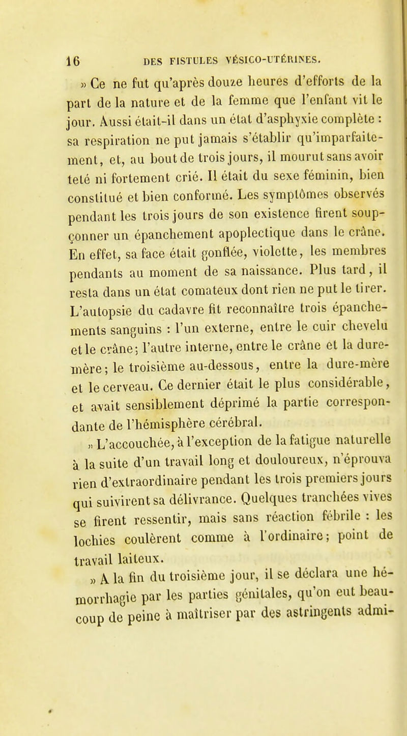 » Ce ne fut qu'après douze heures d'efforts de la part de la nature et de la femme que l'enfant vit le jour. Aussi était-il dans un état d'asphyxie complète : sa respiration ne put jamais s'établir qu'imparfaite- ment, et, au bout de trois jours, il mourut sans avoir telé ni fortement crié. Il était du sexe féoiinin, bien constitué et bien conformé. Les symptômes observés pendant les trois jours de son existence firent soup- çonner un épanchement apoplectique dans le crâne. En effet, sa face était gonflée, violette, les membres pendants au moment de sa naissance. Plus tard, il resta dans un état comateux dont rien ne put le tirer. L'autopsie du cadavre fit reconnaître trois épanche- ments sanguins : l'un externe, entre le cuir chevelu et le crâne-, l'autre interne, entre le crâne et la dure- mère; le troisième au-dessous, entre la dure-mère et le cerveau. Ce dernier était le plus considérable, et avait sensiblement déprimé la partie correspon- dante de l'hémisphère cérébral. L'accouchée, à l'exception de la fatigue naturelle à la suite d'un travail long et douloureux, n'éprouva rien d'extraordinaire pendant les trois premiers jours qui suivirent sa délivrance. Quelques tranchées vives se firent ressentir, mais sans réaction fébrile : les lochies coulèrent comme à l'ordinaire; point de travail laiteux. » A. la fin du troisième jour, il se déclara une hé- morrhagie par les parties génitales, qu'on eut beau- coup de peine à maîtriser par des astringents admi-
