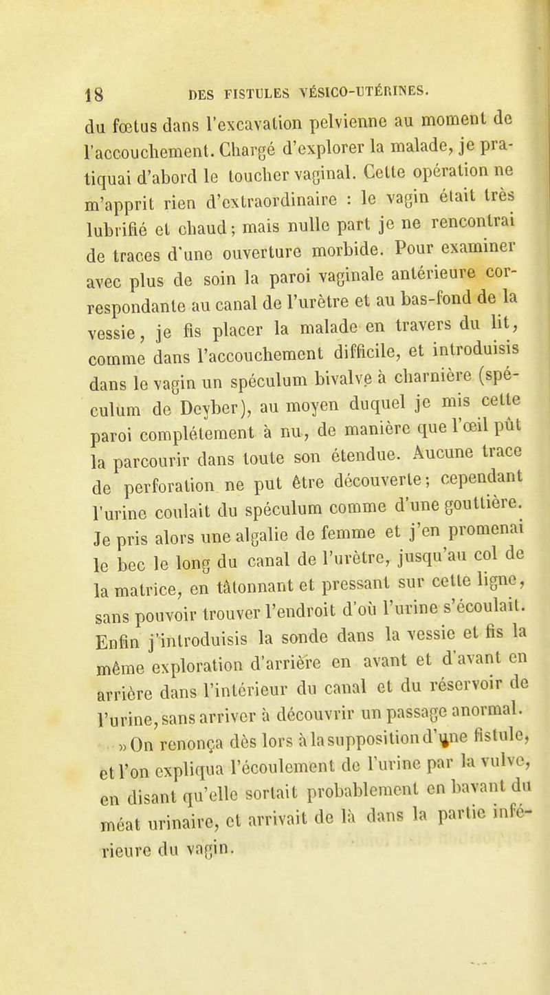 du fœtus dans l'excavation pelvienne au moment de l'accouchement. Chargé d'explorer la malade, je pra- tiquai d'abord le toucher vaginal. Cette opération ne m'apprit rien d'extraordinaire : le vagin était très lubrifié et chaud; mais nulle part je ne rencontrai de traces d'une ouverture morbide. Pour examiner avec plus de soin la paroi vaginale antérieure cor- respondante au canal de l'urètre et au bas-fond de la vessie, je fis placer la malade en travers du ht, comme dans l'accouchement difficile, et introduisis dans le vagin un spéculum bivalve à charnière (spé- culum de Dcyber), au moyen duquel je mis cette paroi complètement à nu, de manière que l'œil pût la parcourir dans toute son étendue. Aucune trace de perforation ne put être découverte ; cependant l'urine coulait du spéculum comme d'une gouttière. Je pris alors une algalie de femme et j'en promenai le bec le long du canal de l'urètre, jusqu'au col de la matrice, en tâtonnant et pressant sur cette ligne, sans pouvoir trouver l'endroit d'où l'urine s'écoulait. Enfin j'introduisis la sonde dans la vessie et fis la même exploration d'arrière en avant et d'avant en arrière dans l'intérieur du canal et du réservoir de l'urine, sans arriver à découvrir un passage anormal. «On renonça dès lors à la supposition d'ijne fistule, et l'on expliqua l'écoulement de l'urine par la vulve, en disant qu'elle sortait probablement en bavant du méat urinaire, et arrivait de là dans la partie infé- rieure du vagin.