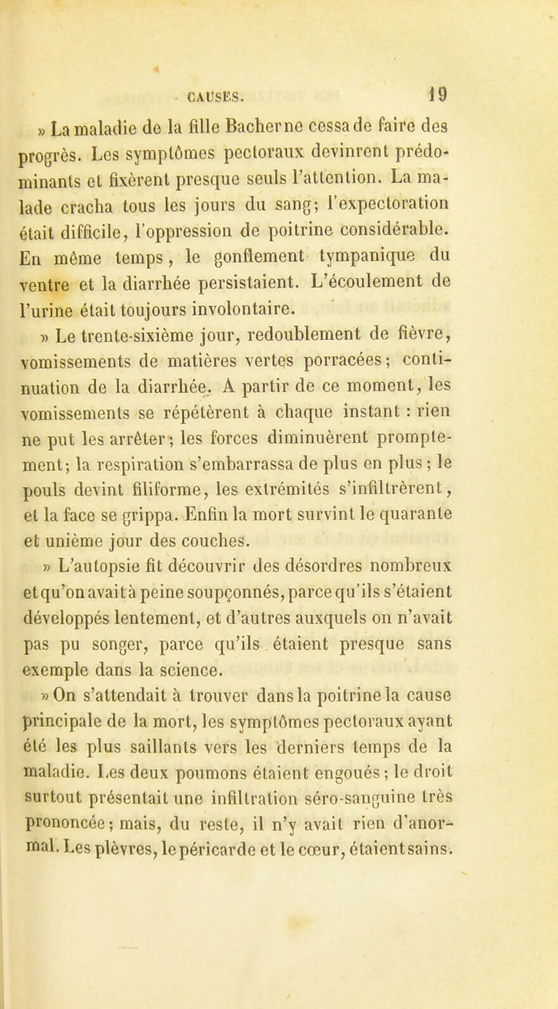 » La maladie de La fdle Baclierne cessa de faire des progrès. Les symptômes pectoraux devinrent prédo- minants et fixèrent presque seuls l'attention. La ma- lade cracha tous les jours du sang; l'expectoration était difficile, l'oppression de poitrine considérable. En même temps, le gonflement tympanique du ventre et la diarrhée persistaient. L'écoulement de l'urine était toujours involontaire. » Le trente-sixième jour, redoublement de fièvre, vomissements de matières vertes porracées; conti- nuation de la diarrhée. A partir de ce moment, les vomissements se répétèrent à chaque instant : rien ne put les arrêter ; les forces diminuèrent prompte- ment; la respiration s'embarrassa de plus en plus ; le pouls devint filiforme, les extrémités s'infdtrèrent, et la face se grippa. Enfin la mort survint le quarante et unième jour des couches. » L'autopsie fit découvrir des désordres nombreux etqu'onavaità peine soupçonnés, parce qu'ils s'étaient développés lentement, et d'autres auxquels on n'avait pas pu songer, parce qu'ils étaient presque sans exemple dans la science. »0n s'attendait à trouver dans la poitrine la cause principale de la mort, les symptômes pectoraux ayant été les plus saillants vers les derniers temps de la maladie. Les deux poumons étaient engoués; le droit surtout présentait une infiltration séro-sanguine très prononcée; mais, du reste, il n'y avait rien d'anor- mal, Les plèvres, le péricarde et le cœur, étaient sains.