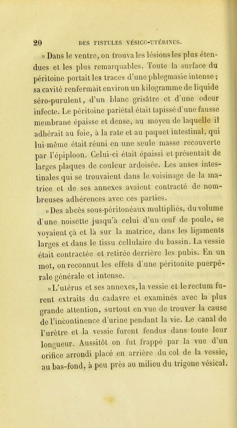 » Dans le ventre, on trouva les lésions les plus éten- dues et les plus remarquables. Toute la surface du péritoine portait les traces d'une plilegmasie intense; sa cavité renfermait environ un kilogramme de liquide séro-purulenl, d'un blanc grisâtre et d'une odeur infecte. Le péritoine pariétal était tapissé d'une fausse membrane épaisse et dense, au moyen de laquelle il adhérait au foie, à la rate et au paquet intestinal, qui lui-même était réuni en une seule masse recouverte par l'épiploon. Celui-ci était épaissi et présentait de larges plaques de couleur ardoisée. Les anses intes- tinales qui se trouvaient dans le voisinage de la ma- trice et de ses annexes avaient contracté de nom- breuses adhérences avec ces parties. » Des abcès sous-péritonéaux multipliés, du volume d'une noisette jusqu'à celui d'un œuf de poule, se voyaient çà et là sur la matrice, dans les ligaments larges et dans le tissu cellulaire du bassin. La vessie était contractée et retirée derrière les pubis. En un mot, on reconnut les effets d'une péritonite puerpé- rale générale et intense. «L'utérus et ses annexe?, la vessie et le rectum fu- rent extraits du cadavre et examinés avec la plus grande attention, surtout en vue de trouver la cause de l'incontinence d'urine pendant la vie. Le canal de l'urètre et la vessie furent fendus dans toute leur longueur. Aussitôt on fut frappé par la vue d'un orifice arrondi placé en arrière du col de la vessie, au bas-fond, à peu près au milieu du trigone vcsical.