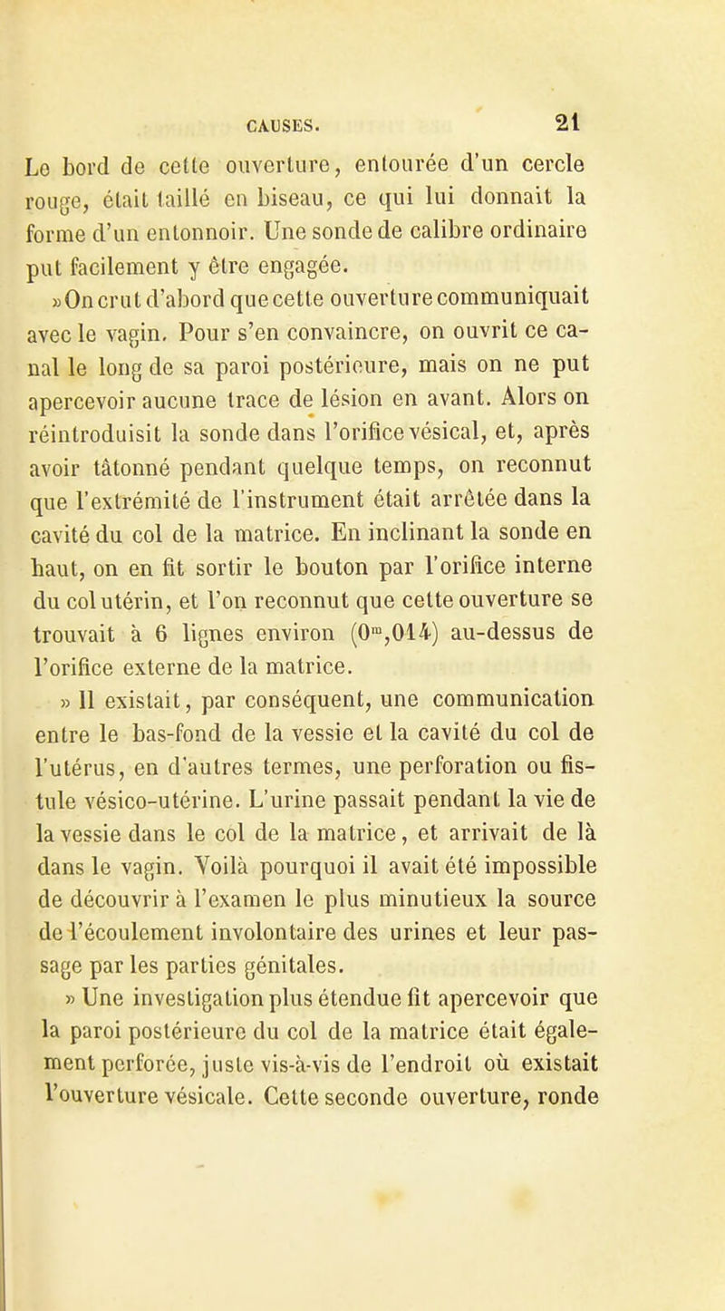Lo bord de cette ouverture, entourée d'un cercle rouge, était taillé en biseau, ce qui lui donnait la forme d'un entonnoir. Une sonde de calibre ordinaire put facilement y être engagée. «Oncrat d'abord que cette ouverture communiquait avec le vagin. Pour s'en convaincre, on ouvrit ce ca- nal le long de sa paroi postérieure, mais on ne put apercevoir aucune trace de lésion en avant. Alors on réintroduisit la sonde dans l'orifice vésical, et, après avoir tâtonné pendant quelque temps, on reconnut que l'extrémité de l'instrument était arrêtée dans la cavité du col de la matrice. En inclinant la sonde en haut, on en fit sortir le bouton par l'orifice interne du col utérin, et l'on reconnut que cette ouverture se trouvait à 6 lignes environ (0',014) au-dessus de l'orifice externe de la matrice. » 11 existait, par conséquent, une communication entre le bas-fond de la vessie et la cavité du col de l'utérus, en d'autres termes, une perforation ou fis- tule vésico-utérine. L'urine passait pendant la vie de la vessie dans le col de la matrice, et arrivait de là dans le vagin. Voilà pourquoi il avait été impossible de découvrir à l'examen le plus minutieux la source de l'écoulement involontaire des urines et leur pas- sage par les parties génitales. » Une investigation plus étendue fit apercevoir que la paroi postérieure du col de la matrice était égale- ment perforée, juste vis-à-vis de l'endroit où existait l'ouverture vésicale. Cette seconde ouverture, ronde