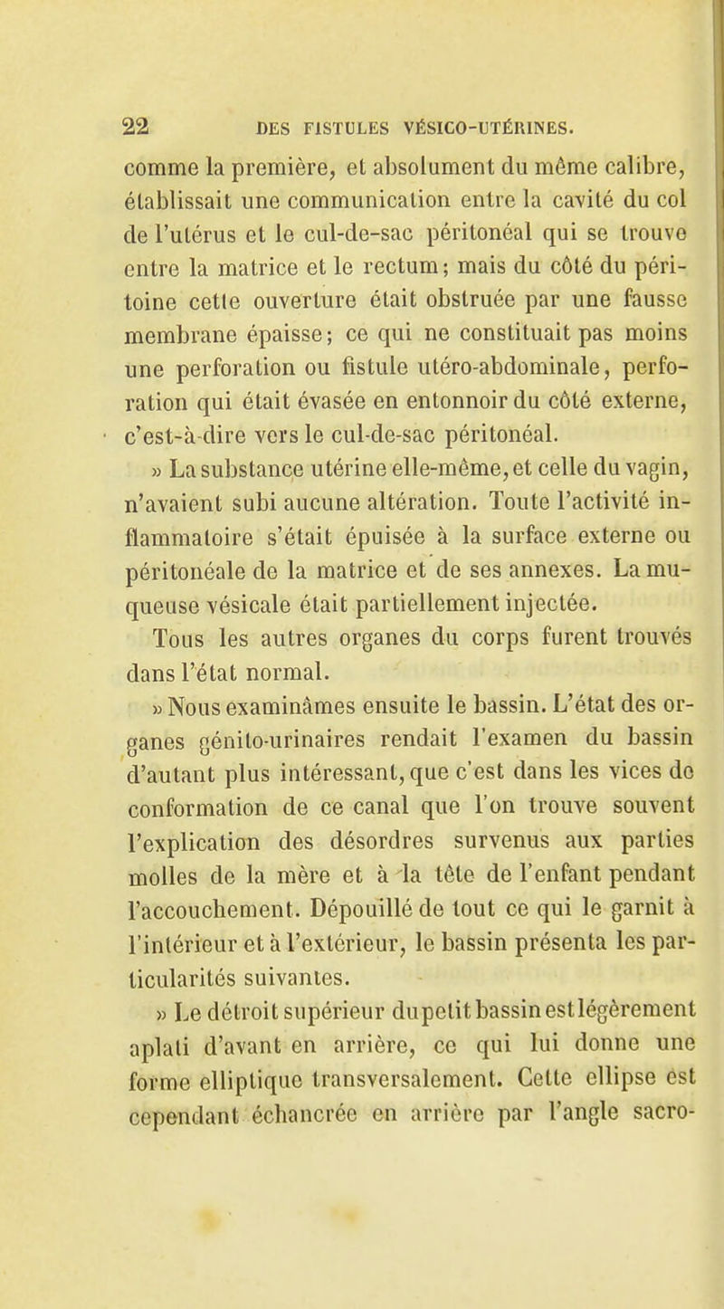 comme la première, et absolument du môme calibre, établissait une communication entre la cavité du col de l'utérus et le cul-de-sac péritonéal qui se trouve entre la matrice et le rectum ; mais du côté du péri- toine cetle ouverture était obstruée par une fausse membrane épaisse; ce qui ne constituait pas moins une perforation ou fistule utéro-abdominale, perfo- ration qui était évasée en entonnoir du côté externe, c'est-à-dire vers le cul-de-sac péritonéal. » La substance utérine elle-même, et celle du vagin, n'avaient subi aucune altération. Toute l'activité in- flammatoire s'était épuisée à la surface externe ou péritonéale de la matrice et de ses annexes. La mu- queuse vésicale était partiellement injectée. Tous les autres organes du corps furent trouvés dans l'état normal. » Nous examinâmes ensuite le bassin. L'état des or- ganes génito-urinaires rendait l'examen du bassin d'autant plus intéressant, que c'est dans les vices do conformation de ce canal que l'on trouve souvent l'explication des désordres survenus aux parties molles de la mère et à la tête de l'enfant pendant l'accouchement. Dépouillé de tout ce qui le garnit à l'intérieur et à l'extérieur, le bassin présenta les par- ticularités suivantes. » Le détroit supérieur dupetit bassin est légèrement aplati d'avant en arrière, ce qui lui donne une forme elliptique transversalement. Cette ellipse est cependant échancrée en arrière par l'angle sacro-
