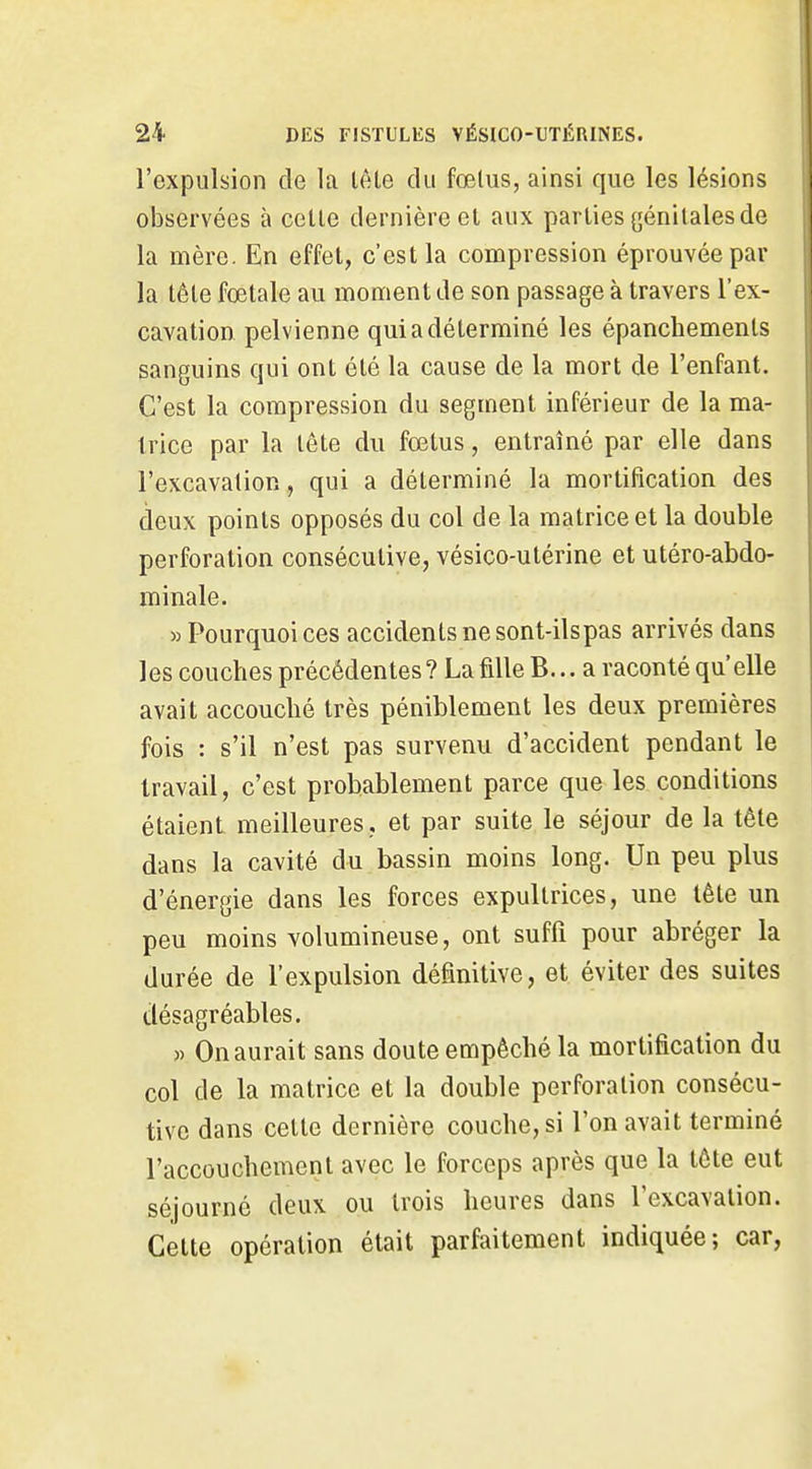 l'expulsion de la lête du fœlus, ainsi que les lésions observées à celle dernière el aux parties yénilales de la mère. En effet, c'est la compression éprouvée par la tête fœtale au moment de son passage à travers l'ex- cavation pelvienne qui a déterminé les épanchements sanguins qui ont été la cause de la mort de l'enfant. C'est la compression du segment inférieur de la ma- trice par la tête du fœtus, entraîné par elle dans l'excavalion, qui a déterminé la mortification des deux points opposés du col de la matrice et la double perforation consécutive, vésico-utérine et utéro-abdo- minale. » Pourquoi ces accidents ne sont-ilspas arrivés dans les couches précédentes ? La fdle B... a raconté qu'elle avait accouché très péniblement les deux premières fois : s'il n'est pas survenu d'accident pendant le travail, c'est probablement parce que les conditions étaient meilleures, et par suite le séjour de la tête dans la cavité du bassin moins long. Un peu plus d'énergie dans les forces expultrices, une lête un peu moins volumineuse, ont suffi pour abréger la durée de l'expulsion définitive, et éviter des suites désagréables. )) On aurait sans doute empêché la mortification du col de la matrice et la double perforation consécu- tive dans cette dernière couche, si l'on avait terminé l'accouchement avec le forceps après que la tête eut séjourné deux ou trois heures dans l'excavation. Cette opération était parfaitement indiquée; car,