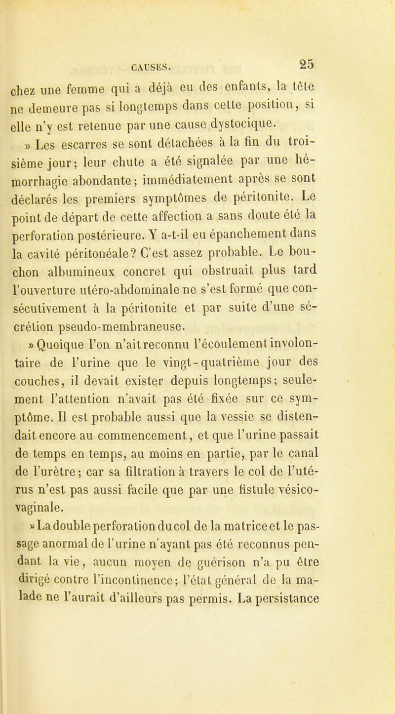 chez une femme qui a déjà eu des enfants, la lête ne demeure pas si longtemps dans cette position, si elle n'y est retenue par une cause dystocique. » Les escarres se sont détachées à la fin du troi- sième jour; leur chute a été signalée par une hé- morrhagie abondante ; immédiatement après se sont déclarés les premiers symptômes de péritonite. Le point de départ de cette affection a sans doute été la perforation postérieure. Y a-t-il eu épanchement dans la cavité péritonéale? C'est assez probable. Le bou- chon albumineux concret qui obstruait plus lard l'ouverture utéro-abdominale ne s'est formé que con- sécutivement à la péritonite et par suite d'une sé- crétion pseudo-membraneuse. «Quoique l'on n'ait reconnu l'écoulement involon- taire de l'urine que le vingt-quatrième jour des couches, il devait exister depuis longtemps; seule- ment l'attention n'avait pas été fixée sur ce sym- ptôme. Il est probable aussi que la vessie se disten- dait encore au commencement, et que l'urine passait de temps en temps, au moins en partie, par le canal de l'urètre; car sa fîltrationà travers le col de l'uté- rus n'est pas aussi facile que par une fistule vésico- vaginale. » La double perfora tion du col de la matrice et le pas- sage anormal de l'urine n'ayant pas été reconnus pen- dant la vie, aucun moyen de guérison n'a pu être dirigé contre l'incontinence; l'état général de la ma- lade ne l'aurait d'ailleurs pas permis. La persistance