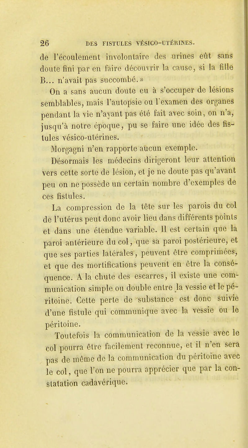 de l'écoulement involontaire des urines eût sans doute fini par en faire découvrir la cause, si la fille B... n'avait pas succombé.» On a sans aucun doute eu à s'occuper de lésions semblables, mais l'autopsie ou Vexamen des organes pendant la vie n'ayant pas été fait avec soin, on n'a, jusqu'à notre époque, pu se faire une idée des fis- tules vésico-utérines. Morgagni n'en rapporte aucun exemple. Désormais les médecins dirigeront leur attention vers cette sorte de lésion, et je ne doute pas qu'avant peu on ne possède un certain nombre d'exemples de ces fistules. La compression de la tête sur les parois du col de l'utérus peut donc avoir lieu dans différents points et dans une étendue variable. 11 est certain que la paroi antérieure du col, que sa paroi postérieure, et que ses parties latérales, peuvent être comprimées, et que des mortifications peuvent en être la consé- quence. A la chute des escarres, il existe une com- munication simple ou double entre h vessie et le pé- ritoine. Celte perte de substance est donc suivie d'une fistule qui communique avec la vessie ou le péritoine. Toutefois la communication de la vessie avec le col pourra être facilement reconnue, et il n'en sera pas de môme de la communication du péritoine avec le col, que l'on ne pourra apprécier que par la con- statation cadavérique.
