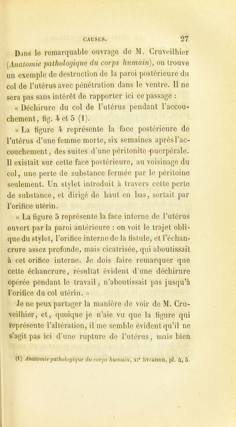 Dans le remarquable ouvrage de M. Cruveilhier {Anatomie pathologique du corps humain), on trouve un exemple de destruction de la paroi postérieure du col de l'utérus avec pénétration dans le ventre. Il ne sera pas sans intérêt de rapporter ici ce passage : « Déchirure du col de l'utérus pendant l'accou- chement, fig. 4 et 5 (1). » La figure 4 représente la face postérieure de l'utérus d'une femme morte, six semaines après l'ac- couchement, des suites d'une péritonite puerpérale. Il existait sur cette face postérieure, au voisinage du col, une perte de substance fermée par le péritoine seulement. Un stylet introduit à travers cette perte de substance, et dirigé de haut en bas, sortait par l'orifice utérin. » La figure 5 représente la face interne de l'utérus ouvert parla paroi antérieure : on voit le trajet obli- que du stylet, l'orifice interne de la fistule, et l'échan- crure assez profonde, mais cicatrisée, qui aboutissait à cet orifice interne. Je dois faire remarquer que cette échancrure, résultat évident d'une déchirure opérée pendant le travail, n'aboutissait pas jusqu'à l'orifice du col utérin. » Je ne peux partager la manière de voir de M. Cru- veilhier, et, quoique je n'aie vu que la figure qui représente l'altération, il me semble évident qu'il ne s'agit pas ici d'une rupture do l'utérus, mais bien (1) Anatomie pathologique du corps humain, xi* livraison, pl. U, 5.
