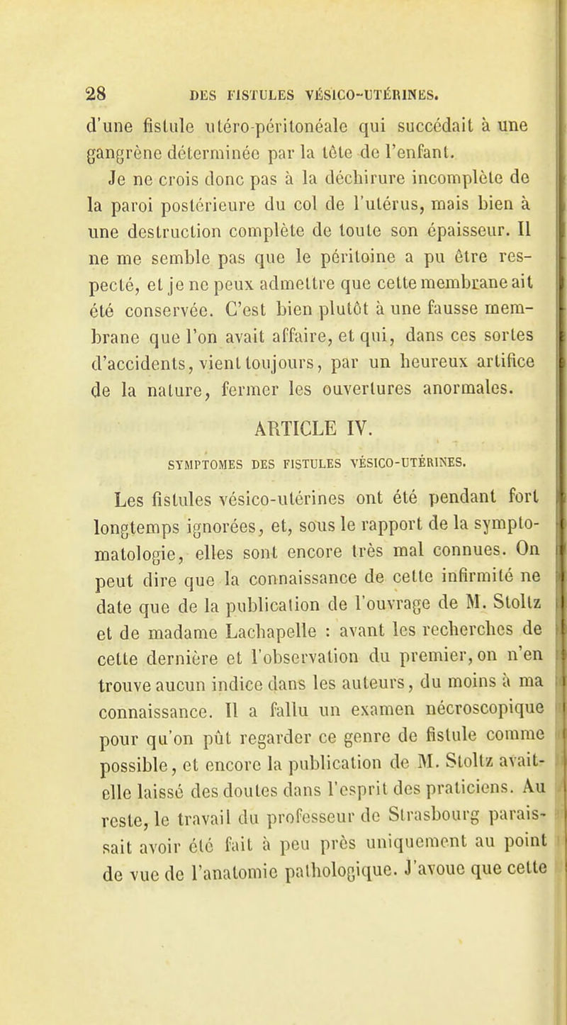 d'une fisUile iitéro-périlonéale qui succédait à une gangrène déterminée par la lôte de l'enfant. Je ne crois donc pas à la déchirure incomplète de la paroi postérieure du col de l'utérus, mais bien à une destruction complète de toute son épaisseur. Il ne me semble pas que le péritoine a pu être res- pecté, et je ne peux admettre que cette membrane ait été conservée. C'est bien plutôt à une fausse mem- brane que l'on avait affaire, et qui, dans ces sortes d'accidents, vient toujours, par un heureux artifice de la nature, fermer les ouvertures anormales. ARTICLE IV. SYMPTOMES DES FISTULES VÉSICO-DTÉRINES. Les fistules vésico-utérines ont été pendant fort longtemps ignorées, et, sous le rapport de la sympto- matologie, elles sont encore très mal connues. On peut dire que la connaissance de cette infirmité ne date que de la publication de l'ouvrage de M. Stollz et de madame Lachapelle : avant les recherches de cette dernière et l'observation du premier, on n'en trouve aucun indice dans les auteurs, du moins à ma connaissance. Il a fallu un examen nécroscopique pour qu'on pût regarder ce genre de fistule comme possible, et encore la publication de M, Stoltz avait- elle laissé des doutes dans l'esprit des praticiens. Au reste, le travail du professeur de Strasbourg parais- sait avoir clé fait à peu près uniquement au point de vue de l'anatomic pathologique. J'avoue que cette