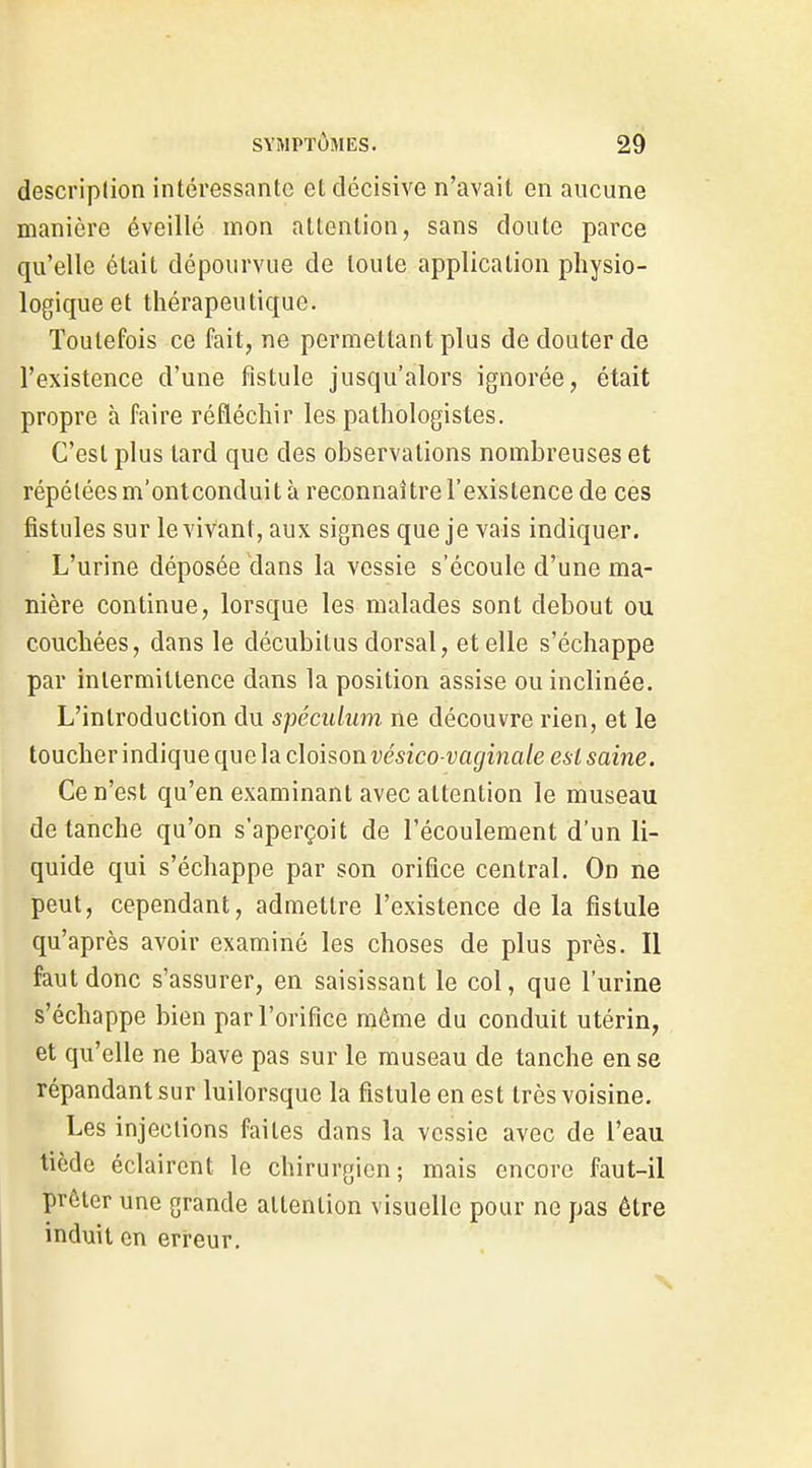 descriplion intéressante et décisive n'avait en aucune manière éveillé mon attention, sans doute parce qu'elle était dépourvue de toute application physio- logique et thérapeutique. Toutefois ce fait, ne permettant plus de douter de l'existence d'une fistule jusqu'alors ignorée, était propre à faire réfléchir les pathologistes. C'est plus tard que des observations nombreuses et répétées m'ontconduit à reconnaître l'existence de ces fistules sur le vivant, aux signes que je vais indiquer. L'urine déposée dans la vessie s'écoule d'une ma- nière continue, lorsque les malades sont debout ou couchées, dans le décubitus dorsal, et elle s'échappe par intermittence dans la position assise ou inclinée. L'introduction du spéculum ne découvre rien, et le toucherindique que la cloison w'sico-i'af/ina/e esl saine. Ce n'est qu'en examinant avec attention le museau de tanche qu'on s'aperçoit de l'écoulement d'un li- quide qui s'échappe par son orifice central. On ne peut, cependant, admettre l'existence delà fistule qu'après avoir examiné les choses de plus près. Il faut donc s'assurer, en saisissant le col, que l'urine s'échappe bien par l'orifice même du conduit utérin, et qu'elle ne bave pas sur le museau de tanche en se répandant sur luilorsque la fistule en est très voisine. Les injections faites dans la vessie avec de l'eau tiède éclairent le chirurgien; mais encore faut-il prêter une grande attention visuelle pour ne pas être induit en erreur.