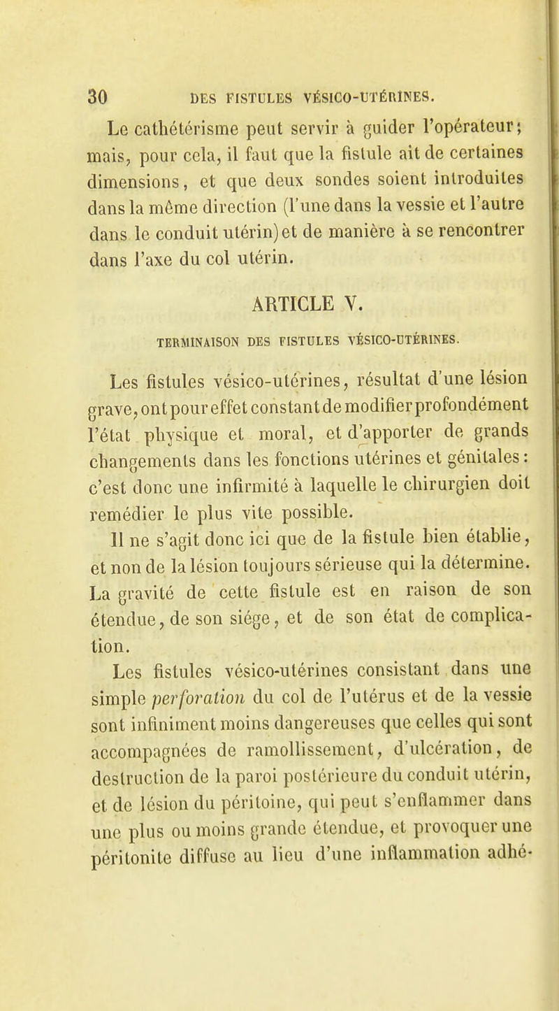 Le cathétérisme peut servir à guider l'opérateur; lïiaisp pour cela, il faut que la fistule ait de certaines dimensions, et que deux sondes soient introduites dans la même direction (l'une dans la vessie et l'autre dans le conduit utérin) et de manière k se rencontrer dans l'axe du col utérin. ARTICLE V. TERMINAISON DES FISTULES VÉSICO-DTÉRINES. Les fistules vésico-utérines, résultat d'une lésion grave, ont pour effet constant de modifier profondément l'état physique et moral, et d'apporter de grands changements dans les fonctions utérines et génitales : c'est donc une infirmité à laquelle le chirurgien doit remédier le plus vite possible. 11 ne s'agit donc ici que de la fistule bien établie, et non de la lésion toujours sérieuse qui la détermine. La gravité de cette fistule est en raison de son étendue, de son siège, et de son état de complica- tion. Les fistules vésico-utérines consistant dans une simple perforation du col de l'utérus et de la vessie sont infiniment moins dangereuses que celles qui sont accompagnées de ramollissement, d'ulcération, de destruction de la paroi postérieure du conduit utérin, et de lésion du péritoine, qui peut s'enflammer dans une plus ou moins grande étendue, et provoquer une péritonite diffuse au lieu d'une inflammation adhé-