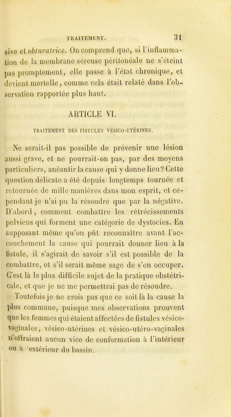 sive Qi obturatrice. On comprend que, si l'inflamma- tion de la membrane séreuse péritonéale ne s'éleint pas promptement, elle passe à l'état chronique, et devient mortelle, comme cela était relaté dans l'ob- servation rapportée plus haut. ARTICLE VI. TRAITEMENT DES FISTULES VÉSICO-DTÉaiNES, Ne serait-il pas possible de prévenir une lésion aussi grave, et ne pourrait-on pas, par des moyens particuliers, anéantir la cause qui y donne lieu? Cette question délicate a été depuis longtemps tournée et retournée de mille manières dans mon esprit, et ce- pendant je n'ai pu la résoudre que par la négative. D'abord, comment combattre les rétrécissements pelviens qui forment une catégorie de dystocies. En supposant même qu'on pût reconnaître avant l'ac- couchement la cause qui pourrait donner lieu à la fistule, il s'agirait de savoir s'il est possible de la combattre, et s'il serait môme sage de s'en occuper. C'est là le plus difficile sujet de la pratique obstétri- cale, et que je ne me permettrai pas de résoudre. Toutefois je ne crois pas que ce soit là la cause la plus commune, puisque mes observations prouvent que les femmes qui étaient affectées de fistules vésico- vaginales, vésico-utérines et vésico-utéro-vaginales n offraient aucun vice de conformation à l'intérieur ou à extérieur du bassin.