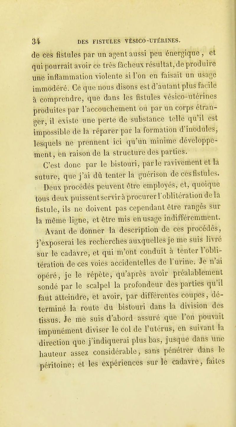de ces fistules par un agent aussi peu énergique, et qui pourrait avoir ce très fâcheux résultat, de produire une inflammation violente si l'on en faisait un usage immodéré. Ce que nous disons est d'autant plus facile à comprendre, que dans les fistules vésico-utérines produites par l'accouchement ou par un corps étran- ger, il existe une perte de substance telle qu'il est impossible de la réparer par la formation d'inodules, lesquels ne prennent ici qu'un minime développe- ment, en raison de la structure des parties. C'est donc par le bistouri, parle ravivement et la suture, que j'ai dû tenter la guérison de ces fistules. Deux procédés peuvent être employés, et, quoique tous deux puissent servir à procurer l'oblitération de la fistule, ils ne doivent pas cependant être rangés sur la même ligne, et être mis en usage indifféremment. Avant de donner la description de ces procédés, j'exposerai les recherches auxquelles je me suis livré sur le cadavre, et qui m'ont conduit à tenter l'obli- tération de ces voies accidentelles de l'urine. Je n'ai opéré, je le répète, qu'après avoir préalablement sondé par le scalpel la profondeur des parties qu'il faut atteindre, et avoir, par différentes coupes, dé- terminé la route du bistouri dans la division des tissus. Je me suis d'abord assuré que l'on pouvait impunément diviser le col de l'utérus, en suivant la direction que j'indiquerai plus bas, jusque dans une hauteur assez considérable, sans pénétrer dans le péritoine; et les expériences sur le cadavre, faites