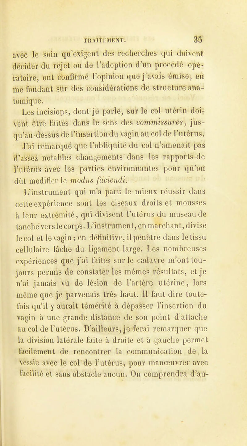 TUAltllMENT. M- avec le soin qu'exigent des rcclierchos qui doivent décider du rejet ou de l'adoption d'un procédé opé- ratoire, ont confirmé l'opinion que j'avais émise, en me fondant sur des considérations de structure ana- tomique. Les incisions, dont je parle, sur le col utérin doi- Tent tire faites dans le sens des commissures, jus- qu'au-dessus de l'insertion du vagin au col de l'utérus. J'ai remarqué que l'obliquité du col n'amenait pas d'asse:^ notables cbangemenls dans les rapports de l'utérus avec les parties environnantes pour qu'ori dût modifier le modus faciendi. L'instrument qui m'a paru le mieux réussir dans celte expérience sont les ciseaux droits et mousses à leur extrémité, qui divisent l'utérus du museau de tanche vers le corps. L'instrument, en marchant, divise le col et le vagin; en définitive, il pénètre dans le tissu cellulaire lâche du ligament large. Les nombreuses expériences que j'ai faites sur le cadavre m'ont tou- jours permis de constater les mômes résultats, et je n'ai jamais vu de lésion de l'artère utérine, lors même que je parvenais très haut. Il faut dire toute- fois qu'il y aurait témérité à dépasser l'insertion du vagin à une grande dislance de son point d'attache au col de l'utérus. D'ailleurs, je ferai remarquer que la division latérale faite à droite et à gauche permet facilement de rencontrer la communication de. la Vessie avec le col de l'utérus, pour manœuvrer avec facililé et sans obstacle aucun. On comprendra d'au-