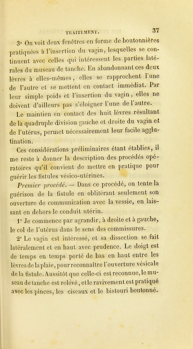 3° On voit deux fenêtres en forme de boutonnières pratiquées à l'insertion du vagin, lesquelles se con- tinuent avec celles qui intéressent les parties laté- rales du museau de tanche. En ai)andonnant ces deux lèvres à elles-mêmes, elles se rapprochent l'une de l'autre et se mettent en contact immédiat. Par leur simple poids et l'insertion du vagin, elles ne doivent d'ailleurs pas s'éloigner l'une de l'autre. Le mainlien en contact des huit lèvres résultant de la quadruple division gauche et droite du vagin et de l'utérus, permet nécessairement leur facile agglu- tination. Ces considérations préliminaires étant établies, il me reste à donner la description des procédés opé- ratoires qu'il convient de mettre en pratique pour guérir les fistules vésico-utérines. Premier procédé. — Dans ce procédé, on tente la guérison de la fistule en oblitérant seulement son ouverture de communication avec la vessie, en lais- sant en dehors le conduit utérin. 1° Je commence par agrandir, à droite et à gauche, le col de l'utérus dans le sens des commissures. 2° Le vagin est intéressé, et sa dissection se fait latéralement et en haut avec prudence. Le doigt est de temps en temps porté de bas en haut entre les lèvresdelaplaie, pour reconnaître l'ouverture vésicale delà fistule. Aussitôt que celle-ci est reconnue, le mu- seau de lanchc est relevé, etle ravivement est pratiqué avec les pinces, les ciseaux et le bistouri boutonné.