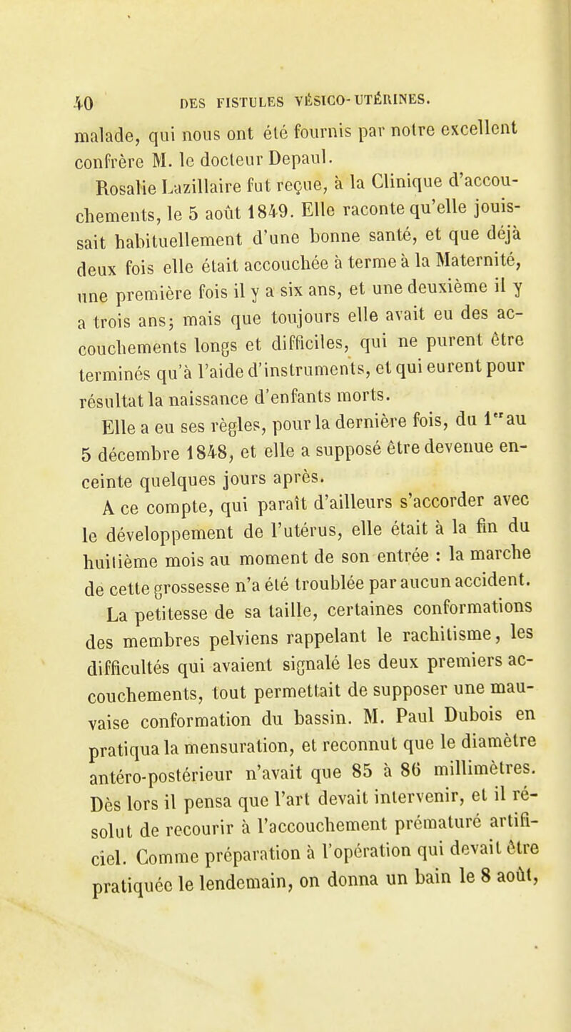 malade, qui nous ont été fournis par notre excellent confrère M. le docteur Depaul. Rosalie Lazillaire fut reçue, à la Clinique d'accou- chements, le 5 août 1849. Elle raconte qu'elle jouis- sait habituellement d'une bonne santé, et que déjà deux fois elle était accouchée à terme à la Maternité, une première fois il y a six ans, et une deuxième il y a trois ans; mais que toujours elle avait eu des ac- couchements longs et difficiles, qui ne purent être terminés qu'à l'aide d'instruments, et qui eurent pour résultat la naissance d'enfants morts. Elle a eu ses règles, pour la dernière fois, du lau 5 décembre 1848, et elle a supposé être devenue en- ceinte quelques jours après. A ce compte, qui paraît d'ailleurs s'accorder avec le développement de l'utérus, elle était à la fin du huitième mois au moment de son entrée : la marche de cette grossesse n'a été troublée par aucun accident. La petitesse de sa taille, certaines conformations des membres pelviens rappelant le rachitisme, les difficultés qui avaient signalé les deux premiers ac- couchements, tout permettait de supposer une mau- vaise conformation du bassin. M. Paul Dubois en pratiqua la mensuration, et reconnut que le diamètre antéro-postérieur n'avait que 85 à 86 millimètres. Dès lors il pensa que l'art devait intervenir, et il ré- solut de recourir à l'accouchement prématuré artifi- ciel. Comme préparation à l'opération qui devait être pratiquée le lendemain, on donna un bain le 8 août,