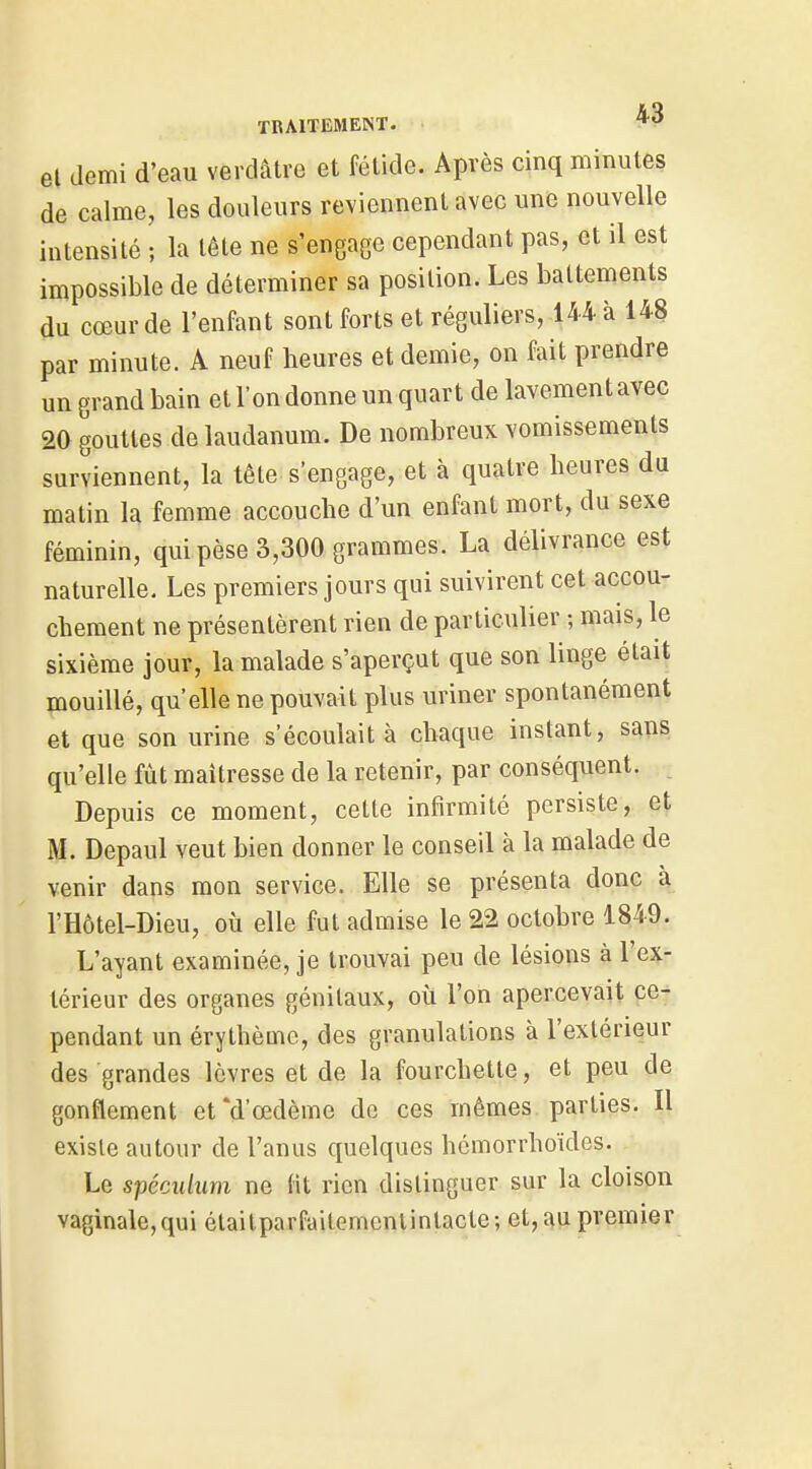 et demi d'eau verdâtre et fétide. Après cinq minutes de calme, les douleurs reviennent avec une nouvelle intensité ; la lête ne s'engage cependant pas, et il est impossible de déterminer sa position. Les battements du cœur de l'enfant sont forts et réguliers, 144 à 148 par minute. A neuf heures et demie, on fait prendre un grand bain et l'on donne un quart de lavement avec 20 gouttes de laudanum. De nombreux vomissements surviennent, la tête s'engage, et à quatre heures du matin la femme accouche d'un enfant mort, du sexe féminin, qui pèse 3,300 grammes. La délivrance est naturelle. Les premiers jours qui suivirent cet accou- chement ne présentèrent rien de particulier ; mais, le sixième jour, la malade s'aperçut que son linge était mouillé, qu'elle ne pouvait plus uriner spontanément et que son urine s'écoulait à chaque instant, sans qu'elle fût maîtresse de la retenir, par conséquent. Depuis ce moment, cette infirmité persiste, et M. Depaul veut bien donner le conseil à la malade de venir dans mon service. Elle se présenta donc à l'Hôtel-Dieu, où elle fut admise le 22 octobre 1849. L'ayant examinée, je trouvai peu de lésions à l'ex- térieur des organes génitaux, où l'on apercevait ce- pendant un érythèmc, des granulations à l'extérieur des grandes lèvres et de la fourchette, et peu de gonflement et *d'œdème do ces mêmes parties. Il existe autour de l'anus quelques hémorrhoïdes. Le spéculum ne fit rien distinguer sur la cloison vaginale,qui élailparfaitemenlintacte; et, au premier