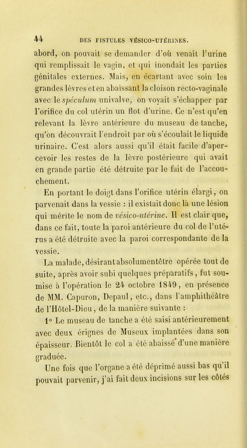 abord, on pouvait se demander d'où venaiL l'urine qui remplissait le vagin, et qui inondait les parties génitales externes. Mais, en écartant avec soin les grandes lèvres et en abaissant la cloison recto-vaginale avec lespécuhim univalve, on voyait s'échapper par l'orifice du col utérin un flot d'urine. Ce n'est qu'en relevant la lèvre antérieure du museau de tanche, qu'on découvrait l'endroit par où s'écoulait le liquide urinaire. C'est alors aussi qu'il était facile d'aper- cevoir les restes de la lèvre postérieure qui avait en grande partie été détruite par le fait de l'accou- chement. En portant le doigt dans l'orifice utérin élargi, on parvenait dans la vessie : il existait donc là une lésion qui mérite le nom de vésico-utérine. Il est clair que, dans ce fait, toute la paroi antérieure du col de l'uté- rus a été détruite avec la paroi correspondante de la vessie. La malade, désirant absolumentèlre opérée tout de suite, après avoir subi quelques préparatifs, fut sou- mise à l'opération le 24 octobre 1849, en présence de MM. Capuron, Depaul, etc., dans l'amphithéâtre de l'Hôtel-Dieu, de la manière suivante : 1° Le museau de tanche a été saisi antérieurement avec deux érignes de Museux implantées dans son épaisseur. Bientôt le col a été abaissé*d'une manière graduée. Une fois que l'organe a été déprimé aussi bas qu'il pouvait parvenir, j'ai fait deux incisions sur les côtés