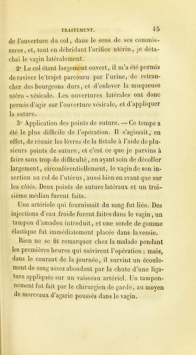de l'ouverture du col, dans le sens de ses commis- sures, et, loul en débridant l'orifice utérin, je déta- chai le vagin latéralement. 2° Le col étant largement ouvert, il m'a été permis de raviver le'trajet parcouru par l'urine, de retran- cher des bourgeons durs, et d'enlever la muqueuse uléro - vésicale. Les ouvertures latérales ont donc permis d'agir sur l'ouverture vésicale, et d'appliquer la suture. 3° Application des points de suture. — Ce temps a été le plus difficile de l'opération. Il s'agissait, en effet, de réunir les lèvres de la fistule à l'aide de plu- sieurs points de suture, et c'est ce que je parvins à faire sans trop de difficulté, en ayant soin de décoller largement, circonférentiellement, le vagin de son in- sertion au col de l'utérus, aussi bien en avant que sur les côtés. Deux points de suture latéraux et un troi- sième médian furent faits. Une artériole qui fournissait du sang fut liée. Des injections d'eau froide furent faites dans le vagin, un tampon d'amadou introduit, et une sonde de gomme élastique fut immédiatement placée dans la vessie. Rien ne se fit remarquer chez la malade pendant les premières heures qui suivirent l'opération ; mais, dans le courant de la journée, il survint un écoule- ment de sang assez abondant par la chute d'une liga- ture appliquée sur un vaisseau artériel. Un tampon- nement fut fait par le chirurgien de garde, au moyen de morceaux d'agaric poussés dans le vagin.