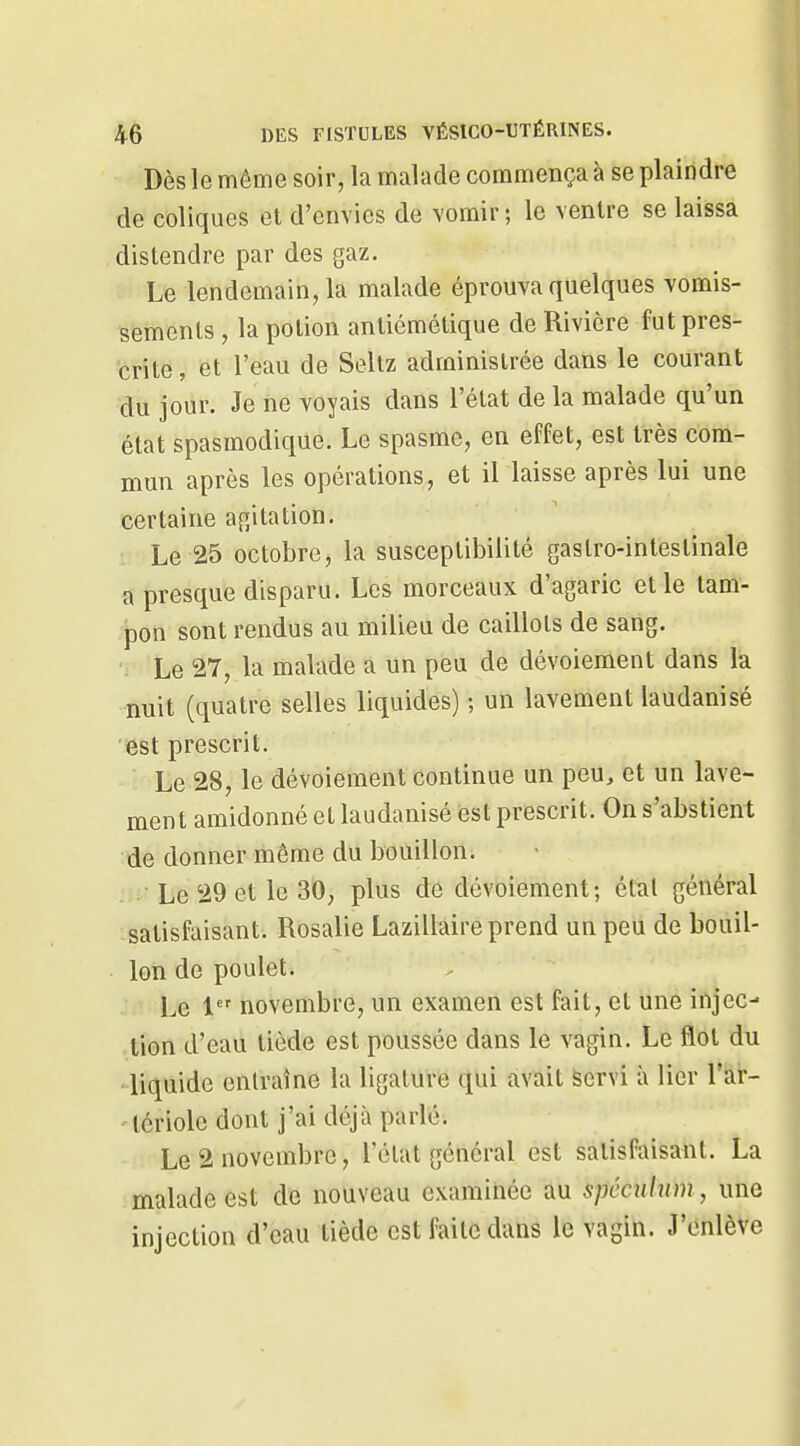 Dès le même soir, la malade commença à se plaindre de coliques et d'envies de vomir; le ventre se laissa distendre par des gaz. Le lendemain, la malade éprouva quelques vomis- sements , la potion antiémétique de Rivière fut pres- crite, et l'eau de Seltz administrée dans le courant du jour. Je ne voyais dans l'état de la malade qu'un état spasmodique. Le spasme, en effet, est très com- mun après les opérations, et il laisse après lui une certaine agitation. Le 25 octobre, la susceptibilité gastro-intestinale a presque disparu. Les morceaux d'agaric elle tam- pon sont rendus au milieu de caillots de sang. Le 27, la malade a un peu de dévoiement dans la nuit (quatre selles liquides) ; un lavement laudanisé est prescrit. Le 28, le dévoiement continue un peu, et un lave- ment amidonné et laudanisé est prescrit. On s'abstient de donner même du bouillon. Le 29 et le 30, plus de dévoiement; étal général satisfaisant. Rosalie Lazillaire prend un peu de bouil- lon de poulet. Le 1 novembre, un examen est fait, et une injec- tion d'eau tiède est poussée dans le vagin. Le flot du - liquide entraîne la ligature qui avait Servi à lier l'ar- 'icriole dont j'ai déjà parlé. Le 2 novembre, l'état général est satisfaisant. La malade est de nouveau examinée au spécnhim, une injection d'eau tiède est faite dans le vagin. J'enlève