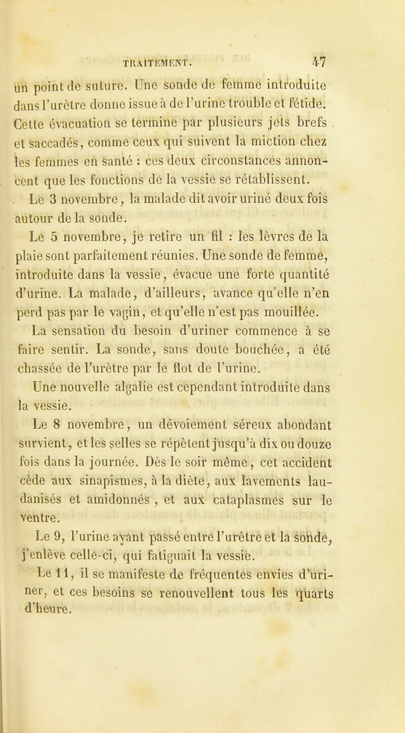 un point de suture. Une sonde de femme introduite dans l'urètre donne issue à de l'urine trouble et fétide. Celte évacuation se termine par plusieurs jets brefs . et saccadés, comme ceux qui suivent la miction chez les femmes en santé : ces deux circonstances annon- cent que les fonctions de la vessie se rétablissent. Le 3 novembre, la malade dit avoir uriné deux fois autour de la sonde. Le 5 novembre, je relire un fil : les lèvres de la plaie sont parfaitement réunies. Une sonde de femme, introduite dans la vessie, évacue une forte quantité d'urine. La malade, d'ailleurs, avance qu'elle n'en perd pas par le vagin, et qu'elle n'est pas mouillée. La sensation du besoin d'uriner commence à se faire sentir. La sonde, sans doute bouchée, a été chassée de l'urètre par le flot de l'urine. Une nouvelle algalie est cependant introduite dans la vessie. Le 8 novembre, un dévoiement séreux abondant survient, elles selles se répètent jusqu'à dix ou douze fois dans la journée. Dès le soir même, cet accident cède aux sinapismes, à la diète, aux lavenients lau- danisés et amidonnés , et aux cataplasmes sur le ventre. Le 9, l'urine ayant passé entre l'urètre et la sonde, j'enlève celle-ci, qui fatiguait la vessie. Le 11, il se manifeste de fréquentes envies d'uri- ner, et ces besoins se renouvellent tous lés rj^uarts d'heure.
