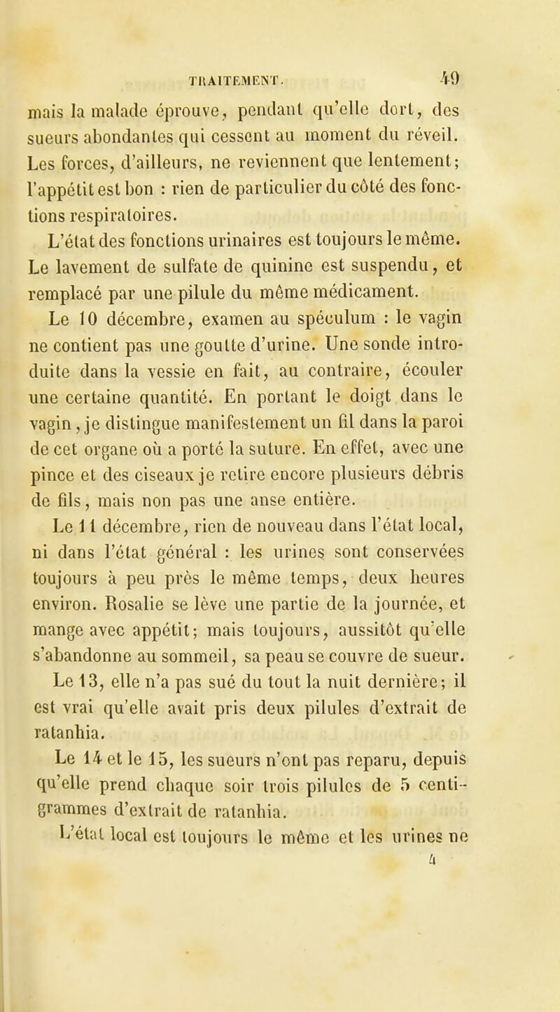 mais la malade éprouve, pendanl qu'elle dorl, des sueurs abondantes qui cessent au moment du réveil. Les forces, d'ailleurs, ne reviennent que lentement; l'appétit est bon : rien de particulier du côté des fonc- tions respiratoires. L'état des fonctions urinaires est toujours le même. Le lavement de sulfate de quinine est suspendu, et remplacé par une pilule du même médicament. Le 10 décembre, examen au spéculum : le vagin ne contient pas une goutte d'urine. Une sonde intro- duite dans la vessie en fait, au contraire, écouler une certaine quantité. En portant le doigt dans le vagin, je distingue manifestement un Fil dans la paroi de cet organe où a porté la suture. En effet, avec une pince et des ciseaux je retire encore plusieurs débris de fds, mais non pas une anse entière. Le 11 décembre, rien de nouveau dans l'état local, ni dans l'état général : les urines sont conservées toujours à peu près le même temps, deux heures environ. Rosalie se lève une partie de la journée, et mange avec appétit; mais toujours, aussitôt qu'elle s'abandonne au sommeil, sa peau se couvre de sueur. Le 13, elle n'a pas sué du tout la nuit dernière; il est vrai qu'elle avait pris deux pilules d'extrait de ratanhia. Le 14 et le 15, les sueurs n'ont pas reparu, depuis qu'elle prend chaque soir trois pilules de 5 centi- grammes d'extrait de ratanhia. L'état local est toujours le même et les urines ne h