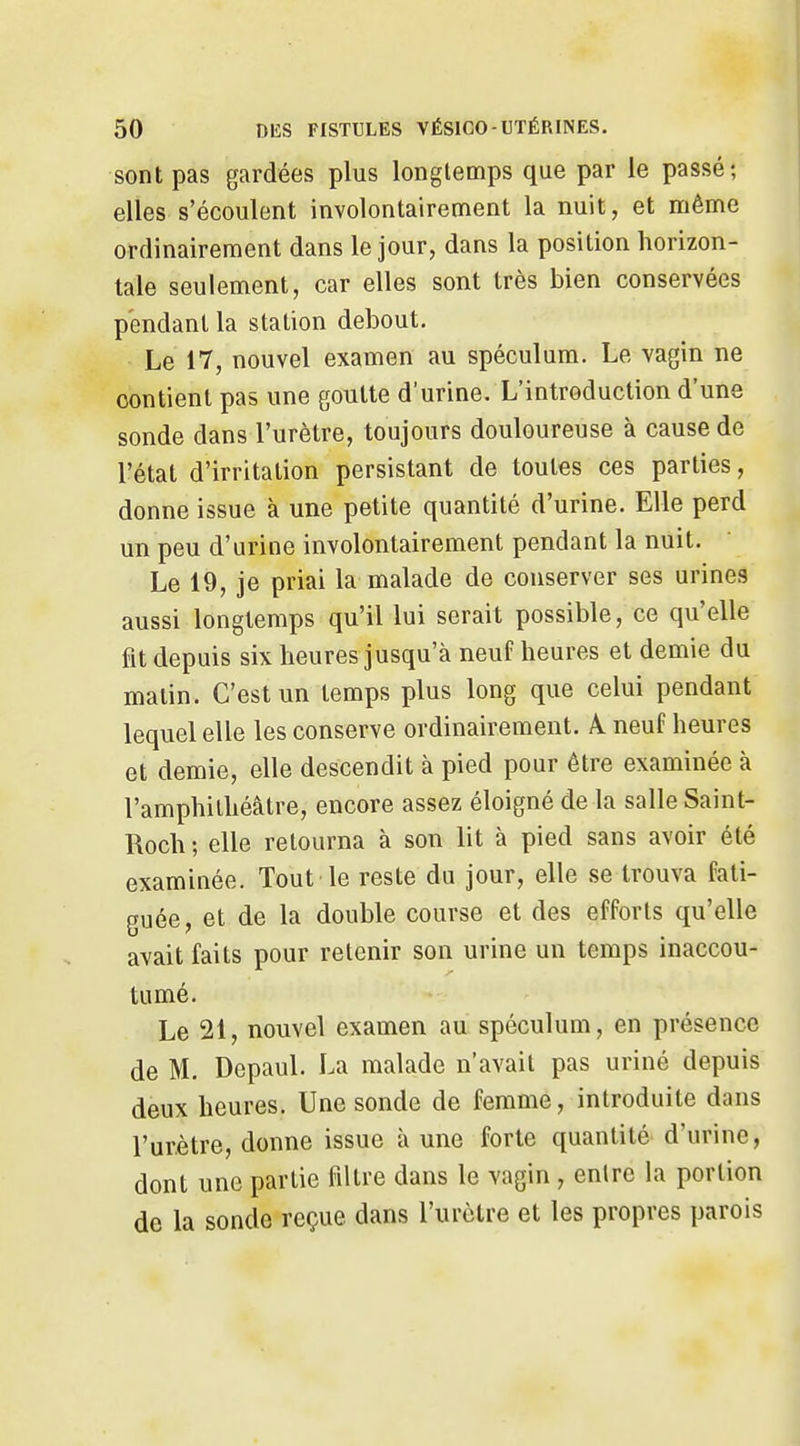 sont pas gardées plus longtemps que par le passé; elles s'écoulent involontairement la nuit, et même ordinairement dans le jour, dans la position horizon- tale seulement, car elles sont très bien conservées pendant la station debout. Le 17, nouvel examen au spéculum. Le vagin ne contient pas une goutte d'urine. L'introduction d'une sonde dans l'urètre, toujours douloureuse à cause de l'état d'irritation persistant de toutes ces parties, donne issue à une petite quantité d'urine. Elle perd un peu d'urine involontairement pendant la nuit. Le 19, je priai la malade de conserver ses urines aussi longtemps qu'il lui serait possible, ce qu'elle fit depuis six heures jusqu'à neuf heures et demie du matin. C'est un temps plus long que celui pendant lequel elle les conserve ordinairement. A neuf heures et demie, elle descendit à pied pour être examinée à l'amphithéâtre, encore assez éloigné de la salle Saint- Roch ; elle retourna à son lit à pied sans avoir été examinée. Tout le reste du jour, elle se trouva fati- guée, et de la double course et des efforts qu'elle avait faits pour retenir son urine un temps inaccou- tumé. Le 21, nouvel examen au spéculum, en présence de M, Depaul. La malade n'avait pas uriné depuis deux heures. Une sonde de femme, introduite dans l'urètre, donne issue à une forte quantité d'urine, dont une partie filtre dans le vagin , entre la portion de la sonde reçue dans l'urètre et les propres parois