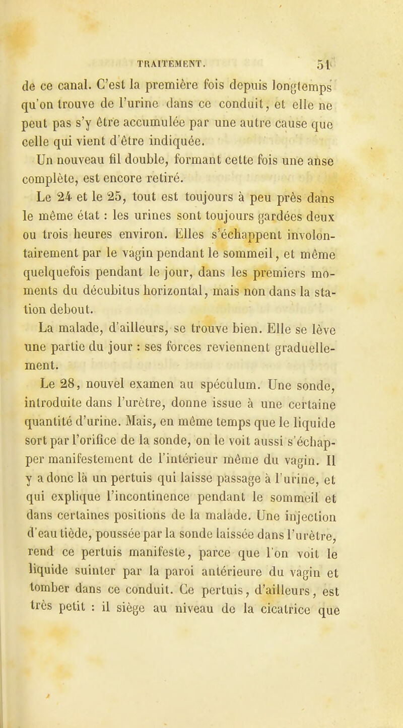 de ce canal. C'est la première fois depuis longtemps qu'on trouve de l'urine dans ce conduit, et elle ne peut pas s'y être accumulée par une autre cause que celle qui vient d'être indiquée. Un nouveau fil double, formant cette fois une anse complète, est encore retiré. Le 24 et le 25, tout est toujours à peu près dans le même état : les urines sont toujours gardées deux ou trois heures environ. Elles s'échappent involon- tairement par le vagin pendant le sommeil, et même quelquefois pendant le jour, dans les premiers mo- ments du décubitus horizontal, mais non dans la sta- tion debout. La malade, d'ailleurs, se trouve bien. Elle se lève une partie du jour : ses forces reviennent graduelle- ment. Le 28, nouvel examen au spéculum. Une sonde, introduite dans l'urètre, donne issue à une certaine quantité d'urine. Mais, en même temps que le liquide sort par l'orifice de la sonde, on le voit aussi s'échap- per manifestement de l'intérieur môme du vagin. Il y a donc là un pertuis qui laisse passage à l'urine, et qui explique l'incontinence pendant le sommeil et dans certaines positions de la malade. Une injection d'eau tiède, poussée par la sonde laissée dans l'urètre, rend ce pertuis manifeste, parce que l'on voit le liquide suinter par la paroi antérieure du vagin et tomber dans ce conduit. Ce pertuis, d'ailleurs, est très petit : il siège au niveau de la cicatrice que
