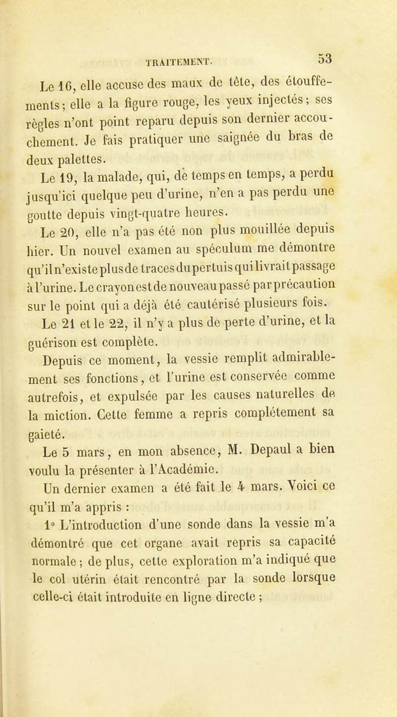 Le 16, elle accuse des maux de tête, des étouffe- ments; elle a la figure rouge, les yeux injectés; ses règles n'ont point reparu depuis son dernier accou- chement. Je fais pratiquer une saignée du bras de deux palettes. Le 19, la malade, qui, dé temps en temps, a perdu jusqu'ici quelque peu d'urine, n'en a pas perdu une goutte depuis vingt-quatre heures. Le 20, elle n'a pas été non plus mouillée depuis hier. Un nouvel examen au spéculum me démontre qu'il n'existe plus de traces du per tuis qui livrai t passage à l'urine. Le crayon est de nouveau passé par précaution sur le point qui a déjà été cautérisé plusieurs fois. Le 21 et le 22, il n'y a plus de perte d'urine, et la guérison est complète. Depuis ce moment, la vessie remplit admirable- ment ses fonctions, et l'urine est conservée comme autrefois, et expulsée par les causes naturelles dp, la miction. Cette femme a repris complètement sa gaieté. Le 5 mars, en mon absence, M. Depaul a bien voulu la présenter à l'Académie. Un dernier examen a été fait le 4 mars. Voici ce qu'il m'a appris : 1 L'introduction d'une sonde dans la vessie m'a démontré que cet organe avait repris sa capacité normale ; de plus, cette exploration m'a indiqué que le col utérin était rencontré par la sonde lorsque celle-ci était introduite en ligne directe ;