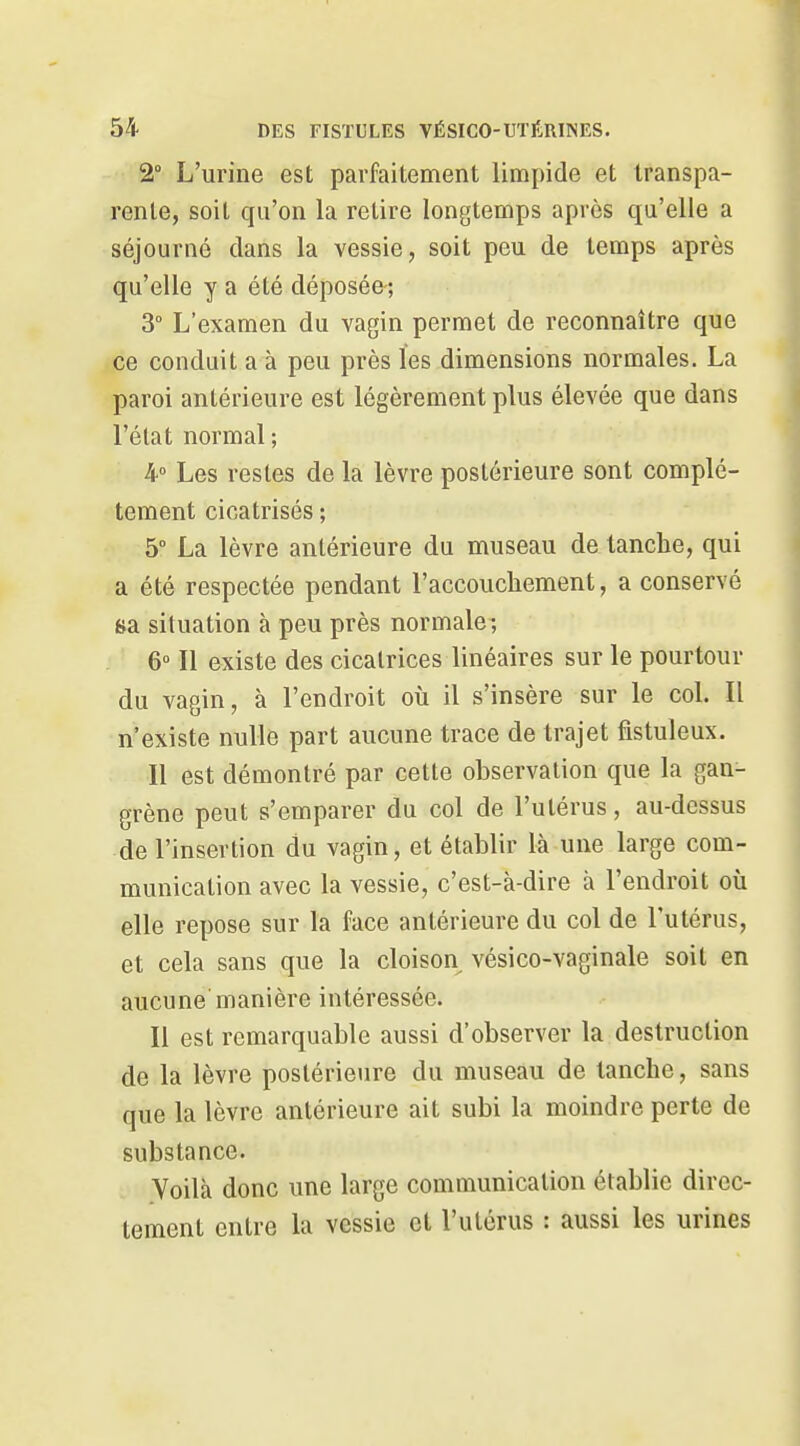 2° L'urine est parfaitement limpide et transpa- rente, soit qu'on la retire longtemps après qa'elle a séjourné dans la vessie, soit peu de temps après qu'elle y a été déposée; 3° L'examen du vagin permet de reconnaître que ce conduit a à peu près les dimensions normales. La paroi antérieure est légèrement plus élevée que dans l'élat normal ; 4° Les restes de la lèvre postérieure sont complè- tement cicatrisés ; 5° La lèvre antérieure du museau de tanche, qui a été respectée pendant l'accouchement, a conservé sa situation à peu près normale ; 6° Il existe des cicatrices linéaires sur le pourtour du vagin, à l'endroit où il s'insère sur le col. Il n'existe nulle part aucune trace de trajet fistuleux. Il est démontré par cette observation que la gan- grène peut s'emparer du col de l'utérus, au-dessus de l'insertion du vagin, et établir là une large com- munication avec la vessie, c'est-à-dire à l'endroit où elle repose sur la face antérieure du col de l'utérus, et cela sans que la cloison vésico-vaginale soit en aucune manière intéressée. Il est remarquable aussi d'observer la destruction de la lèvre postérieure du museau de tanche, sans que la lèvre antérieure ait subi la moindre perte de substance. Voilà donc une large communication établie direc- tement entre la vessie et l'utérus : aussi les urines