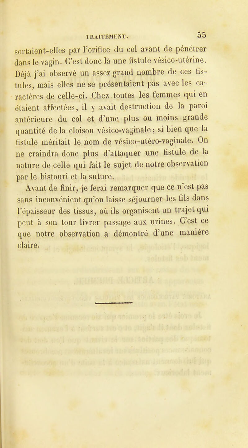 sortaient-elles par l'orifice du col avant de pénétrer dans le vagin. C'est donc là une fistule vésico-utérine. Déjà j'ai observé un assez grand nombre de ces fis- tules, mais elles ne se présentaient pas avec les ca- ractères de celle-ci. Chez toutes les femmes qui en étaient affectées, il y avait destruction de la paroi antérieure du col et d'une plus ou moins grande quantité de la cloison vésico-vaginale ; si bien que la fistule méritait le nom de vésico-utéro-vaginale. On ne craindra donc plus d'attaquer une fistule de la nature de celle qui fait le sujet de notre observation par le bistouri et la suture. Avant de finir, je ferai remarquer que ce n'est pas sans inconvénient qu'on laisse séjourner les fils dans l'épaisseur des tissus, où ils organisent un trajet qui peut à son tour livrer passage aux urines. C'est ce que notre observation a démontré d'une manière claire.