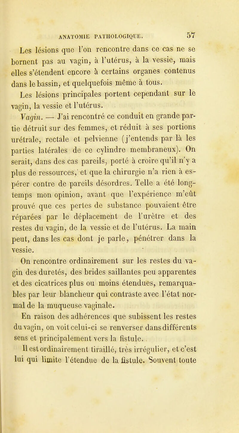 Les lésions que l'on rencontre dans ce cas ne se bornent pas au vagin, à l'utérus, à la vessie, mais elles s'étendent encore à certains organes contenus dans le bassin, et quelquefois même à tous. Les lésions principales portent cependant sur le vagin, la vessie et l'utérus. Vagin. — J'ai rencontré ce conduit en grande par- tie détruit sur des femmes, et réduit à ses portions urétrale, rectale et pelvienne (j'entends par là les parties latérales de ce cylindre membraneux). On serait, dans des cas pareils, porté à croire qu'il n'y a plus de ressources,' et que la chirurgie n'a rien à es- pérer contre de pareils désordres. Telle a été long- temps mon opinion, avant que l'expérience m'eût prouvé que ces pertes de substance pouvaient être réparées par le déplacement de l'urètre et des restes du vagin, de la vessie et de l'utérus. La main peut, dans les cas dont je parle, pénétrer dans la vessie. On rencontre ordinairement sur les restes du va- gin des duretés, des brides saillantes peu apparentes et des cicatrices plus ou moins étendues, remarqua- bles par leur blancheur qui contraste avec l'état nor- mal de la muqueuse vaginale. En raison des adhérences que subissent les restes du vagin, on voit celui-ci se renverser dans différents sens et principalement vers la fistule. Il est ordinairement tiraillé, très irrégulier, et c'est lui qui limite l'étendue de la fistule. Souvent toute