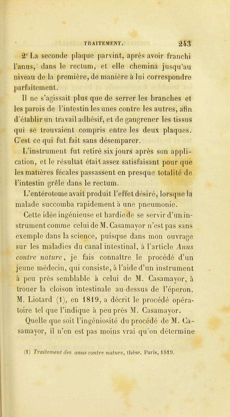 2° La seconde plaque parvint, après avoir franchi l'anns,' dans le rectum, et elle chemina jusqu'au niveau de la première, de manière à lui correspondre parfaitement. Il ne s'agissait plus que de serrer les branches et les parois de l'intestin les unes contre les autres, afin d'établir un travail adhésif, et de gangrener les tissus qui se trouvaient compris entre les deux plaques. C'est ce qui fut fait sans désemparer. L'instrument fut retiré six jours après son appli- cation, et le résultat étai\ assez satisfaisant pour que les matières fécales passassent en presque totalité de l'intestin grêle dans le rectum. L'entérotome avait produit l'effet désiré, lorsque la malade succomba rapidement à une pneumonie. Cette idée ingénieuse et hardiede se servir d'unin- strument comme celuide M.Casamayor n'est pas sans exemple dans la science, puisque dans mon ouvrage sur les maladies du canal intestinal, à l'article Anus contre nature, je fais connaître le procédé d'un jeune médecin, qui consiste, à l'aide d'un instrument à peu près semblable à celui de M. Casamayor, à trouer la cloison intestinale au-dessus de l'éperon. M. Liotard (1), en 1819, a décrit le procédé opéra- toire tel que l'indique à peu près M. Casamayor, Quelle que soit l'ingéniosité du procédé de M. Ca- samayor, il n'en est pas moins vrai qu'on détermine (1) Traitement des anus contre nature, Uiëse. Paris, 1819.