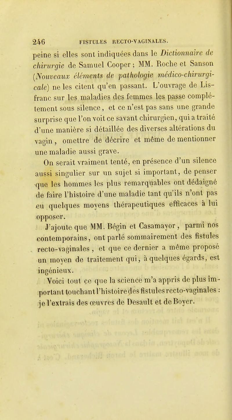 peine si elles sont indiquées dans le Dictionnaire de chirurgie de Samuel Cooper ; MM. Roche et Sanson {Nouveaux éléments de pathologie médico-chirurgi- cale) ne les citent qu'en passant. L'ouvrage de Lis- franc sur les maladies des femmes les passe complè- tement sous silence, et ce n'est pas sans une grande surprise que l'on voit ce savant chirurgien, qui a traité d'une manière si détaillée des diverses altérations du vagin , omettre de décrire et même de mentionner une maladie aussi grave. On serait vraiment tenté, en présence d'un silence aussi singulier sur un sujet si important, de penser •que les hommes les plus remarquables ont dédaigné de faire l'histoire d'une maladie tant qu'ils n'ont pas eu quelques moyens thérapeutiques efficaces à lui opposer. J'ajoute que MM. Bégin et Casamayor, parmi nos contemporains, ont parlé sommairement des fistules recio-vaginales , et que ce dernier a même proposé un moyen de traitement qui, à quelques égards, est ingénieux. Voici tout ce que la science m'a appris de plus im- portant touchan t l'histoire des fistules recto-vaginales : je l'extrais des œuvres de Desault et deBoyer.