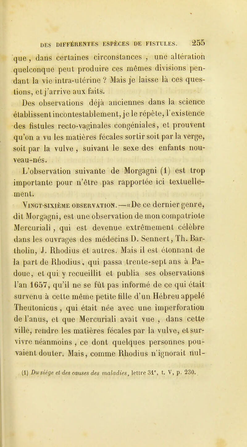 que, dans certaines circonstances , une altération quelconque peut produire ces mêmes divisions pen- dant la vie intra-utérine ? Mais je laisse là ces ques- tions, et j'arrive aux faits. Des observations déjà anciennes dans la science élablissentincontestablement,jele répète, l'existence des fistules recto-vaginales congéniales, et prouvent qu'on a vu les matières fécales sortir soit par la verge, soit par la vulve , suivant le sexe des enfants nou- veau-nés. L'observation suivante de Morgagni (1) est trop importante pour n'être pas rapportée ici textuelle- ment. Vingt-sixième observation. —«De ce dernier genre, dit Morgagni, est une observation de mon compatriote Mercuriali, qui est devenue extrêmement célèbre dans les ouvrages des médecins D. Sennert, Th. Bar- iholin, J. Rhodius et autres. Mais il est étonnant de la part de Rhodius, qui passa trente-sept ans à Pa- doue, et qui y recueillit et publia ses observations l'an 1657, qu'il ne se fût pas informé de ce qui était survenu à cette même petite fille d'un Hébreu appelé Theutonicus, qui était née avec une imperforation de l'anus, et que Mercuriali avait vue , dans cette ville, rendre les matières fécales par la vulve, et sur- vivre néanmoins , ce dont quelques personnes pou- vaient douter. Mais, comme Rhodius n'ignorait nul- (1) Du siège et des cernes des maladies, lettre 31% t. V, p. 230.