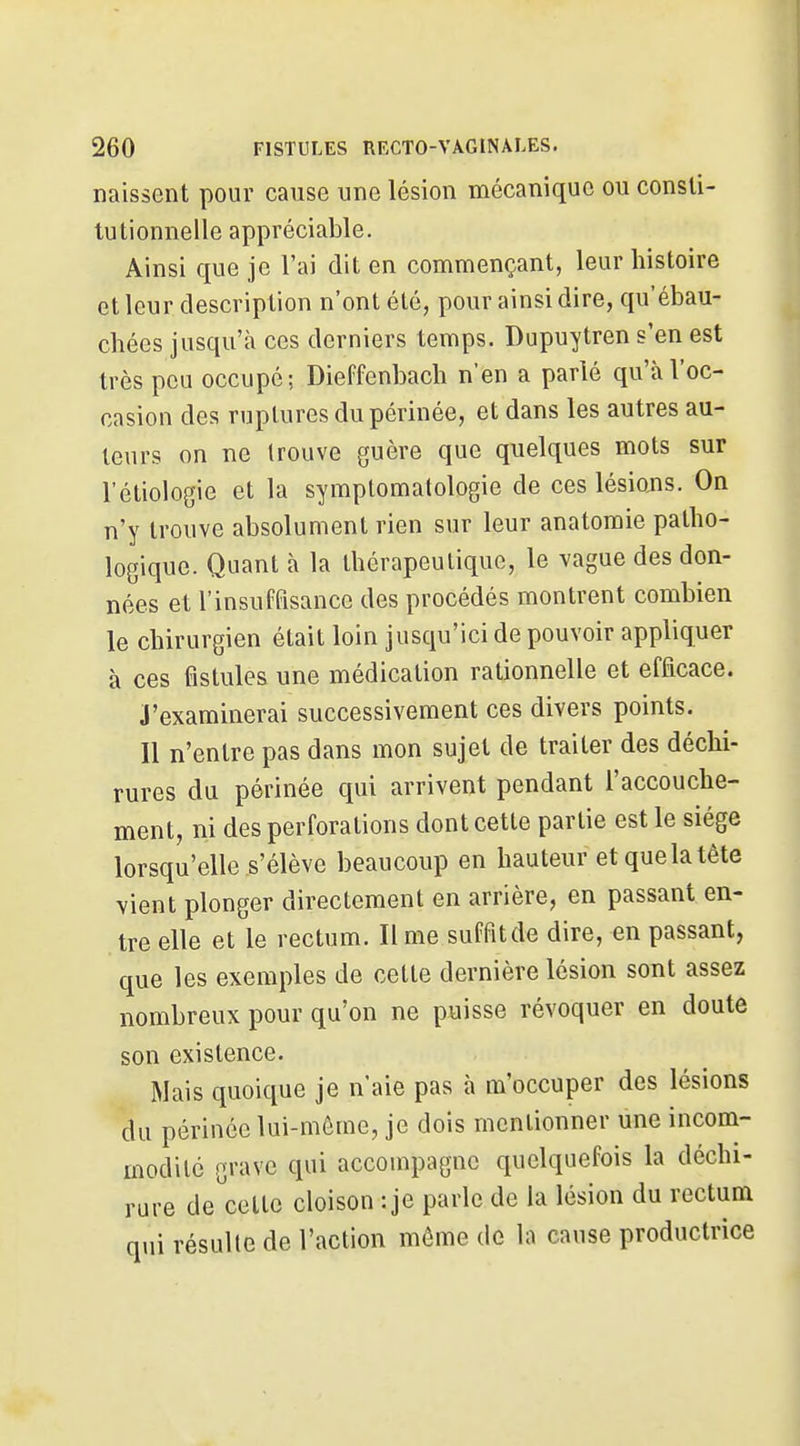 naissent pour cause une lésion mécanique ou consti- tutionnelle appréciable. Ainsi que je l'ai dit en commençant, leur histoire et leur description n'ont été, pour ainsi dire, qu'ébau- chées jusqu'à ces derniers temps. Dupuytren s'en est très peu occupé; Dieffenbach n'en a parlé qu'à l'oc- casion des ruptures du périnée, et dans les autres au- teurs on ne trouve guère que quelques mots sur l'étiologie et la symptomalologie de ces lésions. On n'y trouve absolument rien sur leur anatomie patho- logique. Quant à la thérapeutique, le vague des don- nées et l'insuffisance des procédés montrent combien le chirurgien était loin jusqu'ici de pouvoir appliquer à ces fistules une médication rationnelle et efficace. J'examinerai successivement ces divers points. Il n'entre pas dans mon sujet de traiter des déchi- rures du périnée qui arrivent pendant l'accouche- ment, ni des perforations dont cette partie est le siège lorsqu'elle s'élève beaucoup en hauteur et que la tête vient plonger directement en arrière, en passant en- tre elle et le rectum. Il me suffit de dire, en passant, que les exemples de cette dernière lésion sont assez nombreux pour qu'on ne puisse révoquer en doute son existence. Mais quoique je n'aie pas à m'occuper des lésions du périnée lui-même, je dois mentionner une incom- modité grave qui accompagne quelquefois la déchi- rure de^'cette cloison : je parle de la lésion du rectum nui résulte de l'action môme de la cause productrice