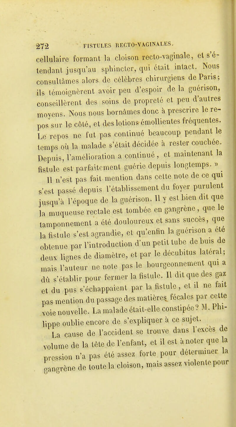 cellulaire formant la cloison recto-vaginale, et s'é- lendant jusqu'au sphincter, qui était intact. Nous consultâmes alors de célèbres chirurgiens de Pans; ils témoignèrent avoir peu d'espoir de la guérison, conseillèrent des soins de propreté et peu d'autres moyens. Nous nous bornâmes donc à prescrire le re- pos sur le côté, et des lotions émollientes fréquentes. Le repos ne fut pas continué beaucoup pendant le temps où la malade s'était décidée à rester couchée. Depuis, l'amélioration a continué, et maintenant la fistule est parfaitement guérie depuis longtemps. » Il n'est pas fait mention dans cette note de ce qui s'est passé depuis l'établissement du foyer purulent jusqu'à l'époque de la guérison. Il y est bien dit que la muqueuse rectale est tombée en gangrène, que le tamponnement a été douloureux et sans succès, que la fistule s'est agrandie, et qu'enfin la guérison a été obtenue par l'introduction d'un petit tube de buis de deux lignes de diamètre, et par le décubitus latéral; mais l'auteur ne note pas le bourgeonnement qui a dù s'établir pour fermer la fistule. Il dit que des gaz et du pus s'échappaient par la fistule, et il ne fait pas mention du passage des matière^ fécales par cette voie nouvelle. La malade était-elle constipée? M. Ihi- lippe oublie encore de s'expliquer à ce sujet. I a cause de l'accident se trouve dans l'excès de volume de la tête de l'enfant, et il est à noter que la pression n'a pas été assez forte pour déterminer la gangrène de toute la cloison, mais assez violente pour