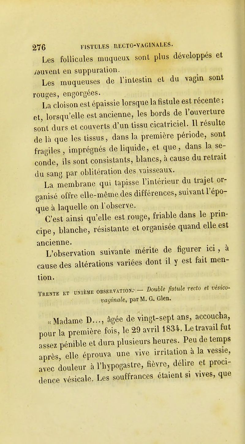 Les follicules muqucux sonl plus développés et /duvenl en suppuration. Les muqueuses de l'intestin et du vagin sont rouges, engorgées. La cloison est épaissie lorsque la fistule est récente ; et, lorsqu'elle est ancienne, les bords de l'ouverture sont durs et couverts d'un tissu cicatriciel. Il résulte de là que les tissus, dans la première période, sont fragiles, imprégnés de liquide, et que, dans la se- conde, ils sont consistants, blancs, à cause du retrait du sang par oblitération des vaisseaux. La membrane qui tapisse l'intérieur du trajet or- ganisé offre elle-même des différences, suivant l'épo- que à laquelle on l'observe. C'est ainsi qu'elle est rouge, friable dans le prin- cipe, blanche, résistante et organisée quand elle est ancienne. . . , L'observation suivante mérite de figurer ici, a cause des altérations variées dont il y est fait men- tion. TRENTE ET UNIÈME OBSERVATION.^ - Double fistuk Tecto et vésico. vaginale, par M. G. Glen. «Madame D..., âgée de vingt-sept ans, accoucha, pour la première fois, le 29 avril 1834. Le travail fut assez pénible et dura plusieurs heures. Peu de temps après elle éprouva une vive irritation à la vessie, avec douleur à l'hypogastre, fièvre, délire et proci- dence vésicale. Les souffrances étaient si vives, que