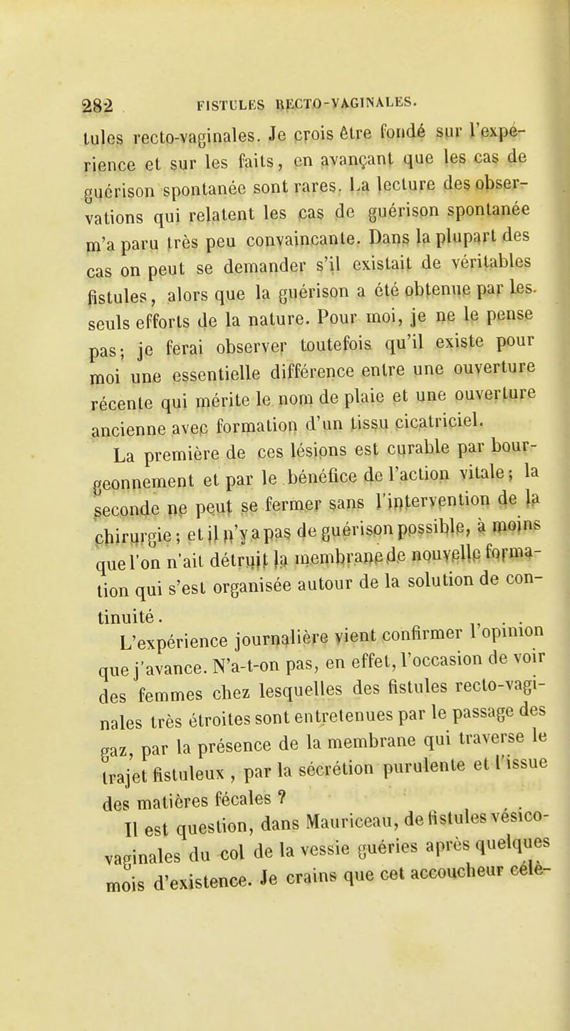 Iules recto-vaginales. Je crois être fondé sur l'expé- rience et sur les faits, en avançant que les cas de gucrison spontanée sont rares. La lecture des obser- vations qui relatent les cas de guérispn spontanée ro'a paru très peu convaincante. Dans la plupart des cas on peut se demander s'il existait de véritables fistules, alors que la guérison a été obtenue par les. seuls efforts de la nature. Pour moi, je ne le pense pas; je ferai observer toutefois qu'il existe pour moi' une essentielle différence entre une ouverture récente qui mérite le. nom de plaie et une ouverture ancienne avep formation d'un tissu cicatriciel. La première de ces lésions est curable par bour- geonnement et par le bénéfice de l'action vitale; la seconde ne peut se fermer sans l'intervention de la chirurgie; etiln'yapas de guérisonppssible, à mojns que l'on n'ait détruis |.a membran^ ,de nouypUp forma- tion qui s'est organisée autour de la solution de con- tinuité. . . L'expérience journalière yient confirmer 1 opinion que j'avance. N'a-t-on pas, en effet, l'occasion de voir des femmes chez lesquelles des fistules reclo-vagi- nales très étroites sont entretenues par le passage des gaz, par la présence de la membrane qui traverse le trajet fistuleux , par la sécrétion purulente et l'issue des matières fécales ? , , . Il est question, dans Mauriceau, de fistules vesico- vapinales du col de la vessie guéries après quelques mois d'existence. Je crains que cet accoucheur cèle-