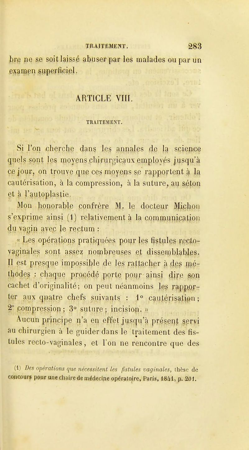brc ne se soit laissé abuser par les malades ou par un exanaen superficiel. ARTICLE VIII. TRAITEMENT. Si l'on cherche dans les annales 4p h science quels sont les moyens chirurgicaux employés jusqu'à ce jour, on trouve que ces moyens se rapportent à la cautérisation, à la compression, à la suture, au séton et à l'autoplaslie. iMon honorable confrère M. le docteur Michon s'exprime ainsi (1) relativement à la communication du vagin avec le rectum : « Les opérations pratiquées pour les fistules recto- vaginales sont assez nombreuses et dissemblables. Il est presque impossible de les rattacher à dps ipé- thodes : chaque procédé porte poi^r ainsi dife son cachet d'originalité; on peut néanmoins les rapp.or- ter aux quatre chefs suivants : 1° cautérisation; 2° compression; 3 suture; incisiop. » Aucun principe n'a en effet jusqu'à présent servi au chirurgien à le guider dans le traitement des fis- tules recto-vaginales, et l'on ne rencontre que des (1) Des opérations que nécessitent, les fistules vaginales, Ihèsc de concours pour une chaire de médecine opératoire, Paris, p. 201.