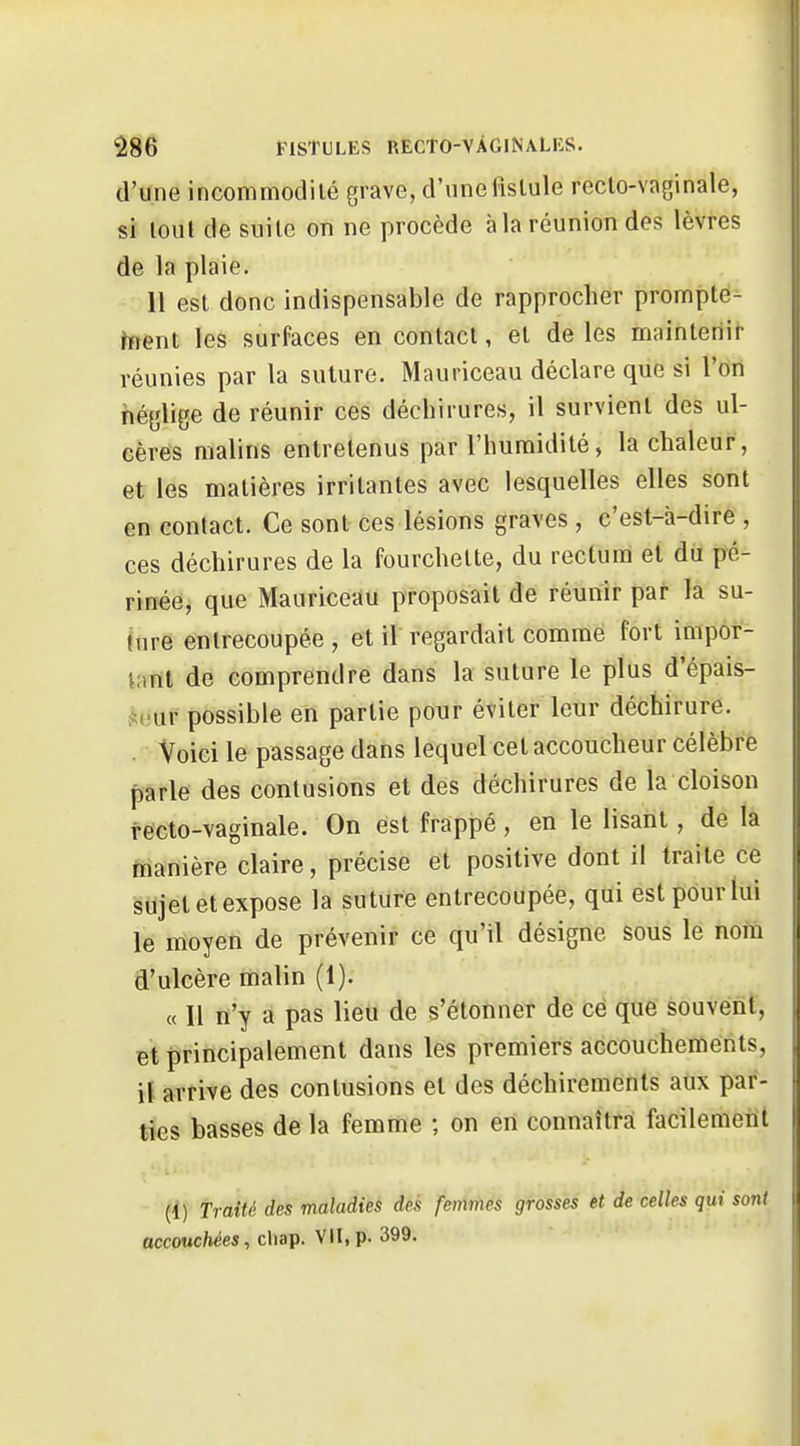 d'une incommodité grave, d'unefislule reclo-vaginale, si tout de suite on ne procède à la réunion des lèvres de la plaie. 11 est donc indispensable de rapprocher prompte^ hient les surfaces en contact, et de les mainteriit- réunies par la suture. Mauriceau déclare que si l'on néglige de réunir ces déchirures, il survient des ul- cères malins entretenus par l'humidité, la chaleur, et les matières irritantes avec lesquelles elles sont en contact. Ce sont ces lésions graves , c'est-à-dire , ces déchirures de la fourchette, du rectum et du pé- rinée, que Mauriceau proposait de réunir par la su- inre entrecoupée, et il'regardait comme fort impor- tant de comprendre dans la suture le plus d'épais- .^eur possible en partie pour éviter leur déchirure. . Voici le passage dans lequel cet accoucheur célèbre parle des contusions et des déchirures de la cloison fecto-vaginale. On est frappé, en le lisant, de la manière claire, précise et positive dont il traite ce sujet et expose la suture entrecoupée, qui est pour lui le moyen de prévenir ce qu'il désigne sous le nom d'ulcère malin (1). « Il n'y a pas lieu de s'étonner de ce que souvent, et principalement dans les premiers accouchements, \i arrive des contusions et des déchirements aux par- ties basses de la femme ; on en connaîtra facilemenl • (1) Traité des maladies des femmes grosses et de celles qui soiU accouchées, cliap. VII, p. 399.