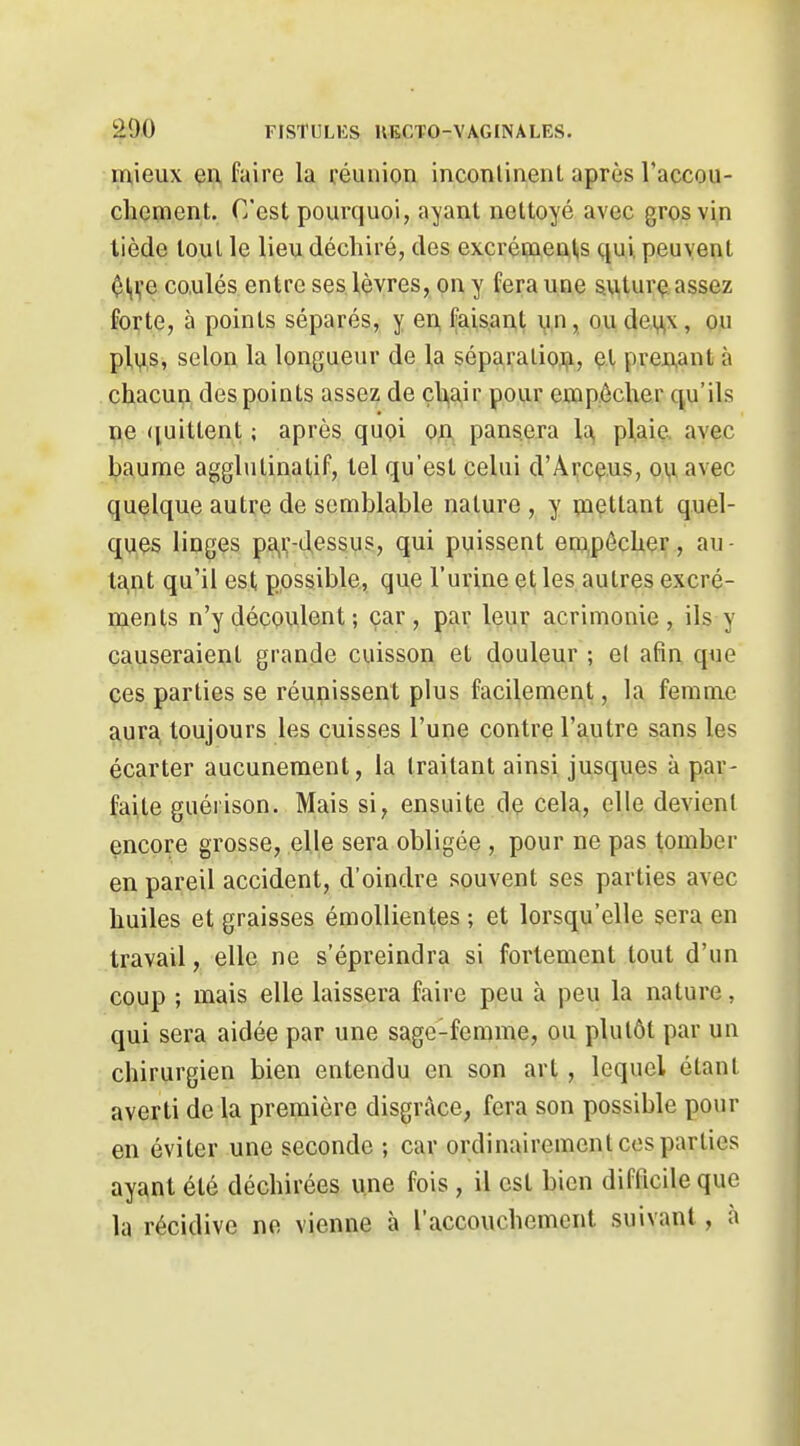 mieux en faire la réunion incontinent après l'accou- cliçment. C'est pourquoi, ayant nettoyé avec gros vin tiède tout le lieu déchiré, des excréavents qui peuvent $l,i;e co.ulés entre ses lèvres, on y fera une s\i|tur<? assez forte, à points séparés, y en faisant v,n, ou dei^x, ou plus, selon la longueur de la séparaliojji, et prcAant à chacun des points assez de çh,air pour empêcher qu'ils ne ([uitlent ; après quoi on pansera 1^ plaie, avec baume agglutinalif, tel qu'est celui d'Arcçus, ou avec quelque autre de semblable nature , y mettant quel- ques linges pa,i;-d,essus, qui puissent em,pôcher, au- ta,nt qu'il est possible, que l'urine et les autres excré- ments n'y découlent ; car, par leur acrimonie, ils y causeraient grande cuisson et douleur ; et afin que ces parties se réunissent plus facilement, la femme aura toujours les cuisses l'une contre l'autre sans les écarter aucunement, la traitant ainsi jusques à par- faite guérison. Mais si, ensuite de cela,, elle devient encore grosse, elle sera obligée , pour ne pas tomber en pareil accident, d'oindre souvent ses parties avec huiles et graisses émollientes ; et lorsqu'elle sera en travail, elle ne s'épreindra si fortement tout d'un coup ; mais elle laissera faire peu à peu la nature, qui sera aidée par une sage-femme, ou plutôt par un chirurgien bien entendu en son art , lequel étant averti de la première disgrâce, fera son possible pour en éviter une seconde ; car ordinairement ces parties ayant été déchirées une fois , il est bien difficile que la récidive no vienne à l'accouchement suivant, à