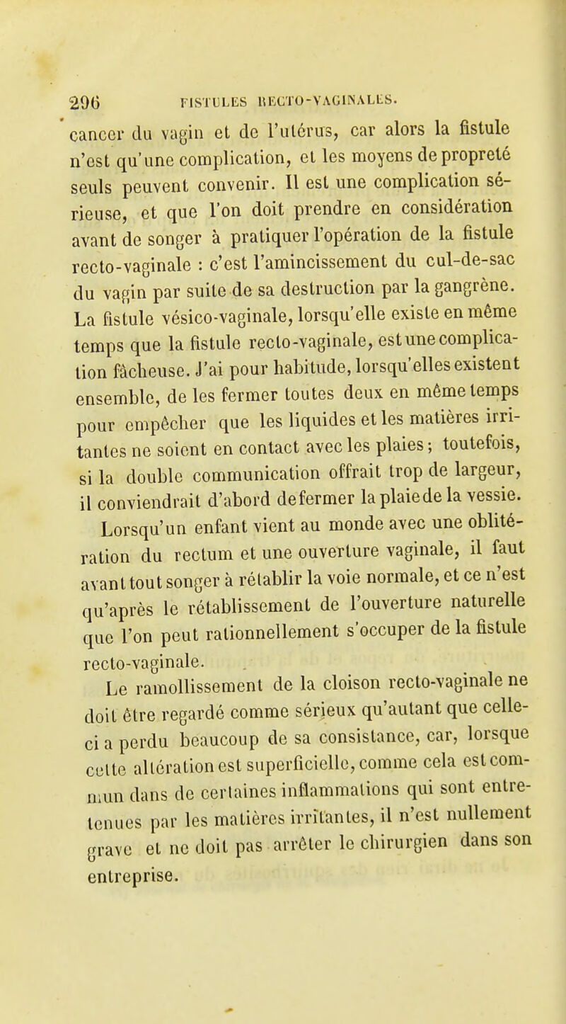 cancer du vagin et de l'ulcrus, car alors la fistule n'est qu'une complication, et les moyens de propreté seuls peuvent convenir. Il est une complication sé- rieuse, et que l'on doit prendre en considération avant de songer à pratiquer l'opération de la fistule recto-vaginale : c'est l'amincissement du cul-de-sac du vagin par suite de sa destruction par la gangrène. La fistule vésico-vaginale, lorsqu'elle existe en même temps que la fistule reclo-vaginale, est une complica- tion fâcheuse. J'ai pour habitude, lorsqu'elles existent ensemble, de les fermer toutes deux en même temps pour empêcher que les liquides et les matières irri- tantes ne soient en contact avec les plaies; toutefois, si la double communication offrait trop de largeur, il conviendrait d'abord déformer laplaiedela vessie. Lorsqu'un enfant vient au monde avec une oblité- ration du rectum et une ouverture vaginale, il faut avant tout songer à rétablir la voie normale, et ce n'est qu'après le rétablissement de l'ouverture naturelle que l'on peut rationnellement s'occuper de la fistule recto-vaginale. Le ramollissement de la cloison recto-vaginale ne doit être regardé comme sérieux qu'autant que celle- ci a perdu beaucoup de sa consistance, car, lorsque celte altération est superficielle, comme cela est com- mun dans de certaines inflammations qui sont entre- tenues par les matières irritantes, il n'est nullement grave et ne doit pas arrêter le chirurgien dans son entreprise.