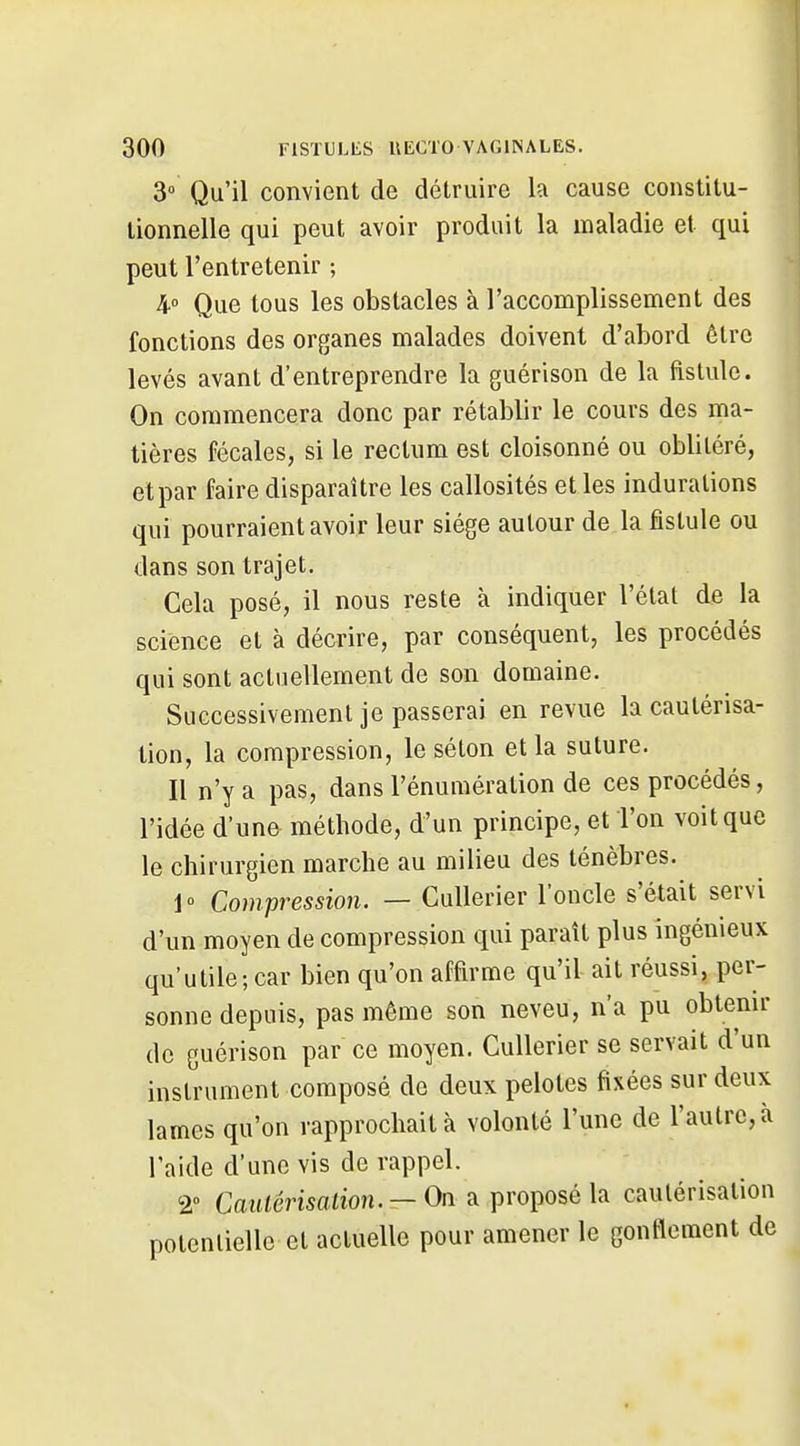 3° Qu'il convient de détruire la cause constitu- tionnelle qui peut avoir produit la maladie et qui peut l'entretenir ; 4 Que tous les obstacles à l'accomplissement des fonctions des organes malades doivent d'abord être levés avant d'entreprendre la guérison de la fistule. On commencera donc par rétablir le cours des ma- tières fécales, si le rectum est cloisonné ou oblitéré, et par faire disparaître les callosités et les indurations qui pourraient avoir leur siège autour de la fistule ou dans son trajet. Gela posé, il nous reste à indiquer l'état de la science et à décrire, par conséquent, les procédés qui sont actuellement de son domaine. Successivement je passerai en revue la cautérisa- tion, la compression, le séton et la suture. Il n'y a pas, dans l'énumération de ces procédés, l'idée d'un& méthode, d'un principe, et l'on voit que le chirurgien marche au milieu des ténèbres. 1° Compression. — CuUerier l'oncle s'était servi d'un moyen de compression qui paraît plus ingénieux qu'utile; car bien qu'on affirme qu'il ait réussi, per- sonne depuis, pas même son neveu, n'a pu obtenir de guérison par ce moyen. Cullerier se servait d'un instrument composé de deux pelotes fixées sur deux lames qu'on rapprochait à volonté l'une de l'autre, à l'aide d'une vis de rappel. 2» Caulérisalion. — On a proposé la cautérisation potentielle et actuelle pour amener le gonflement de