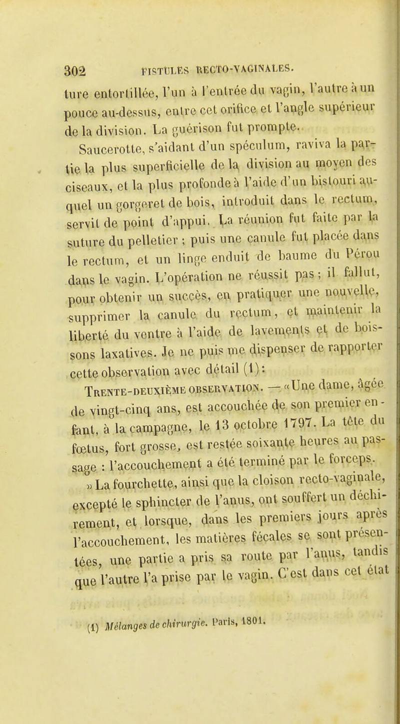 ture enlorlillée, l'un à l'entrée du vagin, Vautre à un pouce au-dessus, entre cet orifice, et l'angle supérieur de la division. La guérison fut prompte. Saucerotte, s'aidant d'un spéculum, raviva la pî^r- Ue la plus superficielle de 1^ division au moyen des ciseaux, et la plus profonde à l'aide d'un bistouri au- quel un gorgoret de bois, introduit dans le rectum, servit de point d'appui, la réunion fut faite par la suture du pelletier ; puis une canule fut placée dans le rectum, et un linge enduit de baume du Pérou da^isle vagin. L'opération ne réussit pas; il fallut, pour obtenir un succès, eu pratiquer une nouvelle, supprimer la canule du rectum, et maintenir la liberté du ventre à l'aide de lavemems et de bois- sons laxatives. Je ne puis m dispenser de rapporter cette observation avec détail ( 1 ) : Trente-deuxième OBSERVATION. — «Une dame, âgée de vingt-cinq ans, est accouchée son premier en- fant, à la campagne, le 13 octobre 1797. La tête du fœtus, fort grosse, est restée soixa^(,e heures au pas- j| sage : l'accouchement a été terminé par le forceps, >. La fourchette, ainsi que la cloison recto-vaginale, excepté le sphincter de l'anus, ont souffert un déchi- rement, et lorsque, dans les premiers jours après l'accouchement, les matières fécales se sont présen- tées une partie a pris sa route par l'anus, tandis que l'autre l'a prise par le vagin. C'est dans cet état (1) AManjes de c/itrurgfte. l'avis, 1801.