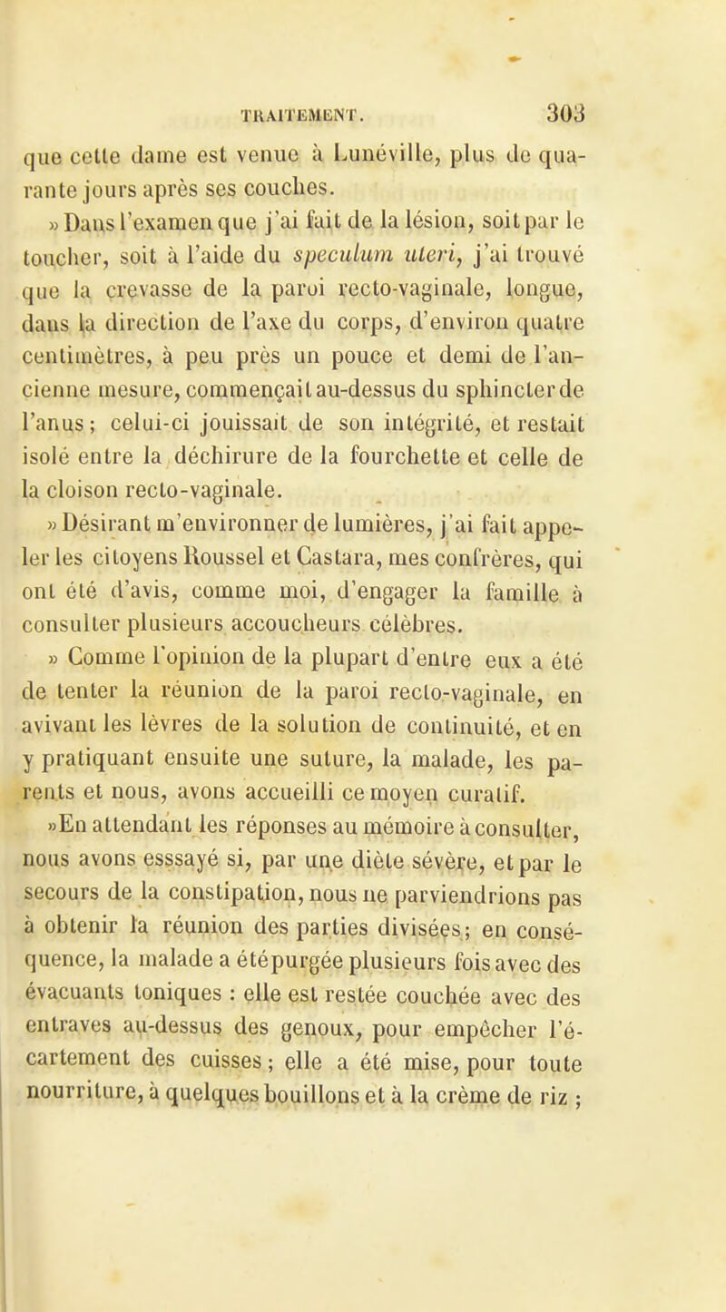 que cette clame est venue à Lunéville, plus de qua- rante jours après ses couches. «Dans l'examen que j'ai fai,t de la lésion, soit par le toucher, soit à l'aide du spéculum uleri, j'ai trouvé .que la. crevasse de la paroi recto-vaginale, longue, dans la direction de l'axe du corps, d'environ quatre centimètres, à peu près un pouce et demi de l'an- cienne mesure, commençait au-dessus du sphincter de l'anus; celui-ci jouissait de son intégrité, et restait isolé entre la déchirure de la fourchette et celle de la cloison recto-vaginale. «Désirant m'euvironner de lumières, j'ai fait appe- ler les citoyens Roussel et Castara, mes confrères, qui ont été d'avis, comme moi, d'engager la famille à consulter plusieurs accoucheurs célèbres, » Gomme l'opinion de la plupart d'entre eux a été de tenter la réunion de la paroi recto.-vaginale, en avivant les lèvres de la solution de continuité, et en y pratiquant ensuite une suture, la malade, les pa- rents et nous, avons accueilli ce moyen curalif. »En attendant les réponses au mémoire à consulter, nous avons esssayé si, par une diète sévèjçe, et par le secours de la constipation, nous ne parviendrions pas à obtenir la réunion des parties divisées; en consé- quence, la malade a été purgée plusieurs fois avec des évacuants toniques : elle est restée couchée avec des entraves au-dessus des genoux, pour empêcher l'é- cartement des cuisses ; elle a été mise, pour toute nourriture, à quel(juçs.b.o,yi,ll,ons et à ^ crènjie de riz ;