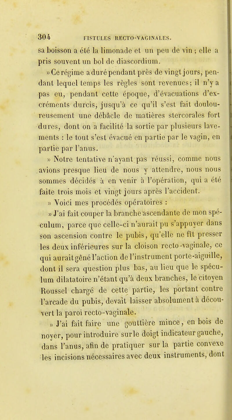sa boisson a été la limonade et un peu de vin ; elle a pris souvent un bol de diascordium, » Ce régime a duré pendant près de vingt jours, pen- dant lequel temps les règles sont revenues; il n'y a pas eu, pendant cette époque, d'évacuations d'ex- créments durcis, jusqu'à ce qu'il s'est fait doulou- reusement une débâcle de matières stercorales fort dures, dont on a facilité la sortie par plusieurs lave- ments : le tout s'est évacué en partie par le vagin, en partie par l'anus. » Notre tentative n'ayant pas réussi, comme nous avions presque lieu de nous y attendre, nous nous sommes décidés à en venir à l'opération, qui a été faite trois mois et vingt jours après l'accident. » Voici mes procédés opératoires : » J'ai fait couper la branche ascendante de mon spé- culum, parce que celle-ci n'aurait pu s'appuyer dans son ascension contre le pubis, qu'elle ne fît presser les deux inférieures sur la cloison recto-vaginale, ce qui aurait gêné l'action de l'instrument porte-aiguille, dont il sera question plus bas, au lieu que le spécu- lum dilatatoire n'étant qu'à deux branches, le citoyen Roussel chargé de cette partie, les portant contre l'arcade du pubis, devait laisser absolument à décou- vert la paroi recto-vaginale. » J'ai fait faire une gouttière mince, en bois de noyer, pour introduire surle doigt indicateur gauche, dans l'anus, afin de pratiquer sur la partie convexe les incisions nécessaires avec deux instruments, dont