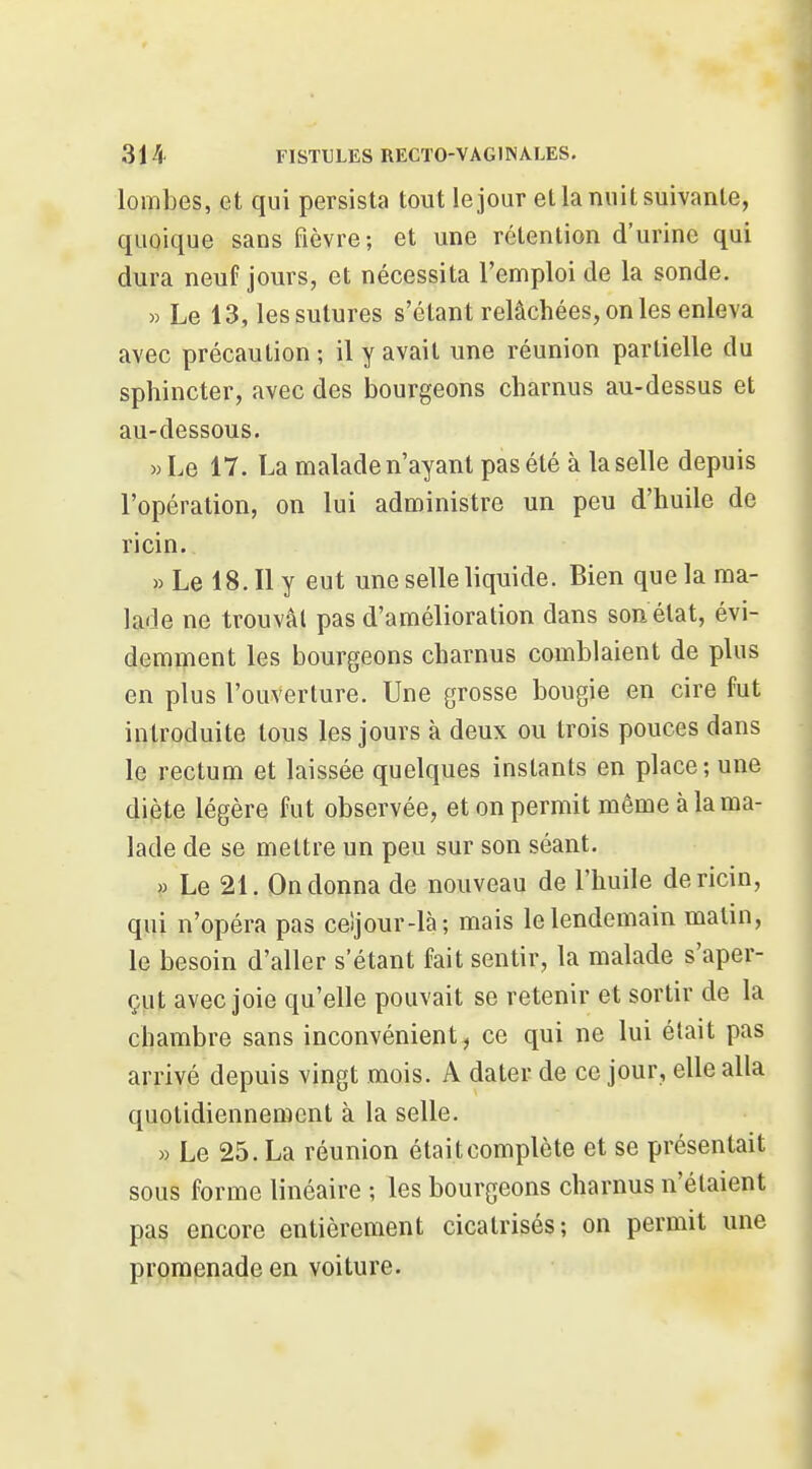 lombes, et qui persista tout le jour et la nuit suivante, quoique sans fièvre; et une rétention d'urine qui dura neuf jours, et nécessita l'emploi de la sonde. » Le 13, les sutures s'étant relâchées, on les enleva avec précaution ; il y avait une réunion partielle du sphincter, avec des bourgeons charnus au-dessus et au-dessous. w Le 17. La malade n'ayant pas été à la selle depuis l'opération, on lui administre un peu d'huile de ricin. » Le 18. Il y eut une selle liquide. Bien que la ma- lade ne trouvât pas d'amélioration dans son état, évi- demment les bourgeons charnus comblaient de plus en plus l'ouverture. Une grosse bougie en cire fut introduite tous les jours à deux ou trois pouces dans le rectum et laissée quelques instants en place; une diète légère fut observée, et on permit même à la ma- lade de se mettre un peu sur son séant. » Le 21. On donna de nouveau de l'huile de ricin, qui n'opéra pas celjour-là; mais le lendemain matin, le besoin d'aller s'étant fait sentir, la malade s'aper- çut avec joie qu'elle pouvait se retenir et sortir de la chambre sans inconvénient, ce qui ne lui était pas arrivé depuis vingt mois. A dater de ce jour, elle alla quotidiennement à la selle. » Le 25. La réunion était complète et se présentait sous forme linéaire ; les bourgeons charnus n'étaient pas encore entièrement cicatrisés; on permit une prpippnade en voiture.